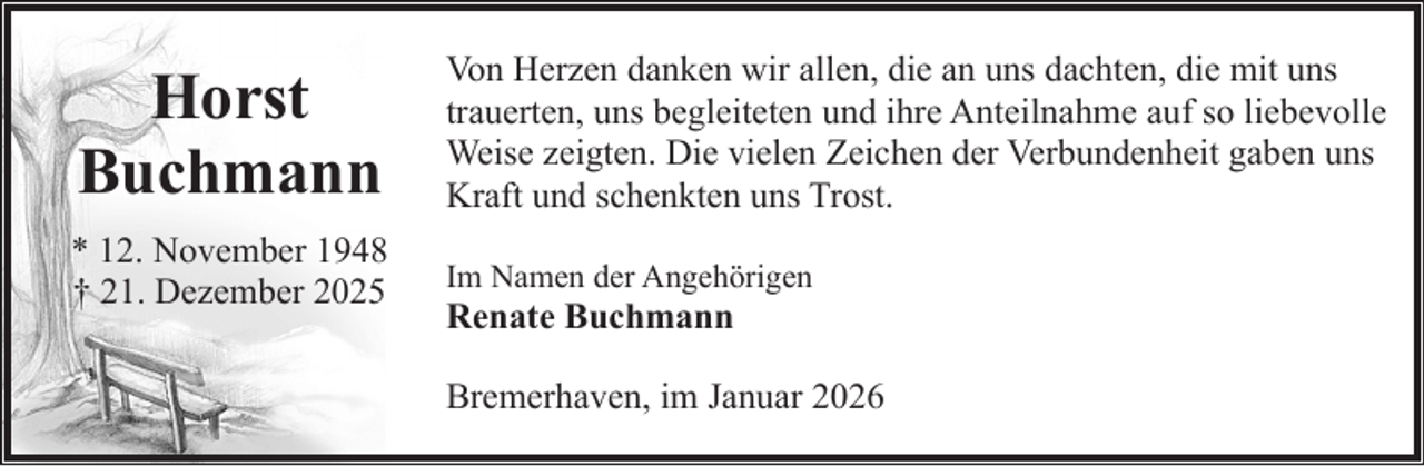 <p>Horst<br />Buchmann<br />* 12. November 1948<br />† 21. Dezember 2025</p><p>Von Herzen danken wir allen, die an uns dachten, die mit uns<br />trauerten, uns begleiteten und ihre Anteilnahme auf so liebevolle<br />Weise zeigten. Die vielen Zeichen der Verbundenheit gaben uns<br />Kraft und schenkten uns Trost.<br />Im Namen der Angehörigen</p><p>Renate Buchmann</p><p>Bremerhaven, im Januar 2026</p>