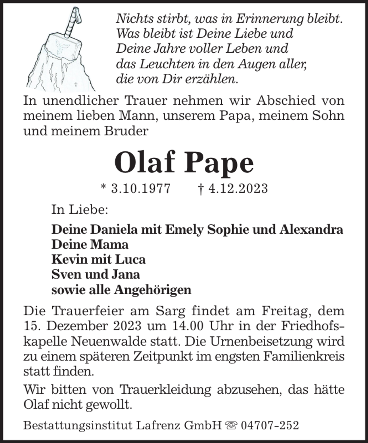<p>Nichts stirbt, was in Erinnerung bleibt.<br />Was bleibt ist Deine Liebe und<br />Deine Jahre voller Leben und<br />das Leuchten in den Augen aller,<br />die von Dir erzählen.<br />In unendlicher Trauer nehmen wir Abschied von<br />meinem lieben Mann, unserem Papa, meinem Sohn<br />und meinem Bruder</p><p>Olaf Pape<br />* 3.10.1977</p><p>† 4.12.2023</p><p>In Liebe:<br />Deine Daniela mit Emely Sophie und Alexandra<br />Deine Mama<br />Kevin mit Luca<br />Sven und Jana<br />sowie alle Angehörigen<br />Die Trauerfeier am Sarg findet am Freitag, dem<br />15. Dezember 2023 um 14.00 Uhr in der Friedhofskapelle Neuenwalde statt. Die Urnenbeisetzung wird<br />zu einem späteren Zeitpunkt im engsten Familienkreis<br />statt finden.<br />Wir bitten von Trauerkleidung abzusehen, das hätte<br />Olaf nicht gewollt.<br />Bestattungsinstitut Lafrenz GmbH</p><p>04707-252</p>
