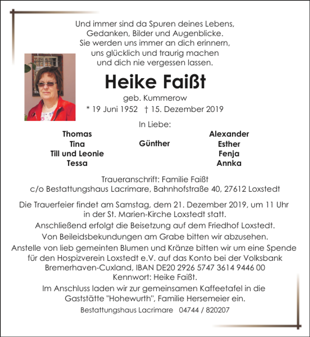 <p>Und immer sind da Spuren deines Lebens,<br />Gedanken, Bilder und Augenblicke.<br />Sie werden uns immer an dich erinnern,<br />uns glücklich und traurig machen<br />und dich nie vergessen lassen.</p><p>Heike Faißt</p><p>geb. Kummerow<br />* 19 Juni 1952 † 15. Dezember 2019<br />Thomas<br />Tina<br />Till und Leonie<br />Tessa</p><p>In Liebe:<br />Günther</p><p>Alexander<br />Esther<br />Fenja<br />Annka</p><p>Traueranschrift: Familie Faißt<br />c/o Bestattungshaus Lacrimare, Bahnhofstraße 40, 27612 Loxstedt<br />Die Trauerfeier findet am Samstag, dem 21. Dezember 2019, um 11 Uhr<br />in der St. Marien-Kirche Loxstedt statt.<br />Anschließend erfolgt die Beisetzung auf dem Friedhof Loxstedt.<br />Von Beileidsbekundungen am Grabe bitten wir abzusehen.<br />Anstelle von lieb gemeinten Blumen und Kränze bitten wir um eine Spende<br />für den Hospizverein Loxstedt e.V. auf das Konto bei der Volksbank<br />Bremerhaven-Cuxland, IBAN DE20 2926 5747 3614 9446 00<br />Kennwort: Heike Faißt.<br />Im Anschluss laden wir zur gemeinsamen Kaffeetafel in die<br />Gaststätte "Hohewurth", Familie Hersemeier ein.<br />Bestattungshaus Lacrimare 04744 / 820207</p>