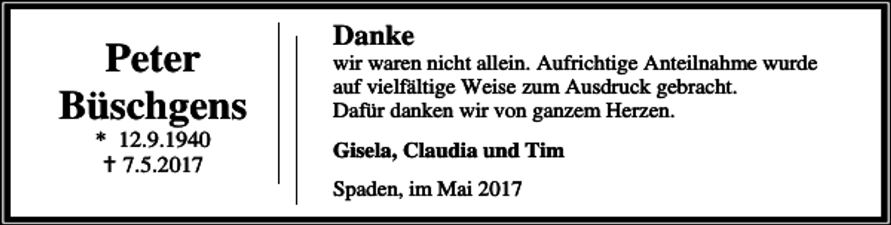 <p>Peter<br />Büschgens<br />* 12.9.1940<br />B 7.5.2017</p><p>Danke</p><p>wir waren nicht allein. Aufrichtige Anteilnahme wurde<br />auf vielfältige Weise zum Ausdruck gebracht.<br />Dafür danken wir von ganzem Herzen.<br />Gisela, Claudia und Tim<br />Spaden, im Mai 2017</p>