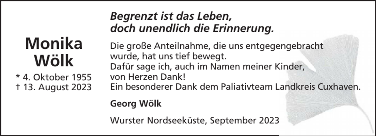 <p>Monika<br />Wölk<br />* 4. Oktober 1955<br />† 13. August 2023</p><p>Begrenzt ist das Leben,<br />doch unendlich die Erinnerung.<br />Die große Anteilnahme, die uns entgegengebracht<br />wurde, hat uns tief bewegt.<br />Dafür sage ich, auch im Namen meiner Kinder,<br />von Herzen Dank!<br />Ein besonderer Dank dem Paliativteam Landkreis Cuxhaven.<br />Georg Wölk<br />Wurster Nordseeküste, September 2023</p>