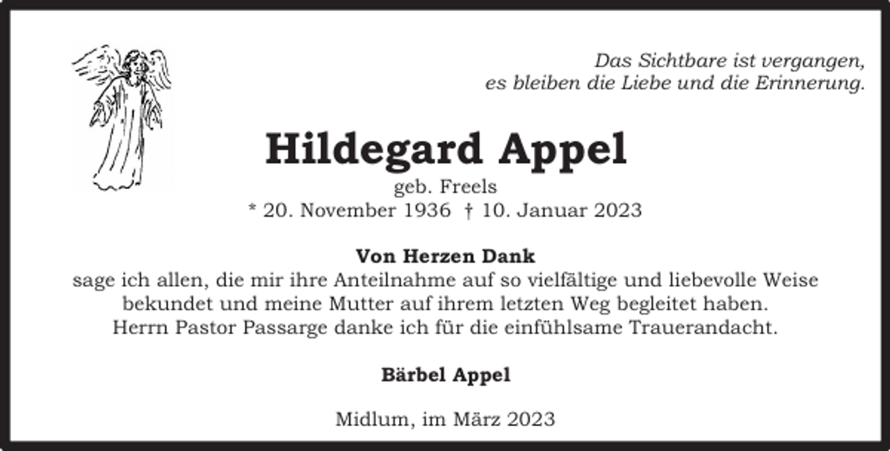 <p>Das Sichtbare ist vergangen,<br />es bleiben die Liebe und die Erinnerung.</p><p>Hildegard Appel</p><p>geb. Freels<br />* 20. November 1936 † 10. Januar 2023<br />Von Herzen Dank<br />sage ich allen, die mir ihre Anteilnahme auf so vielfältige und liebevolle Weise<br />bekundet und meine Mutter auf ihrem letzten Weg begleitet haben.<br />Herrn Pastor Passarge danke ich für die einfühlsame Trauerandacht.<br />Bärbel Appel<br />Midlum, im März 2023</p>