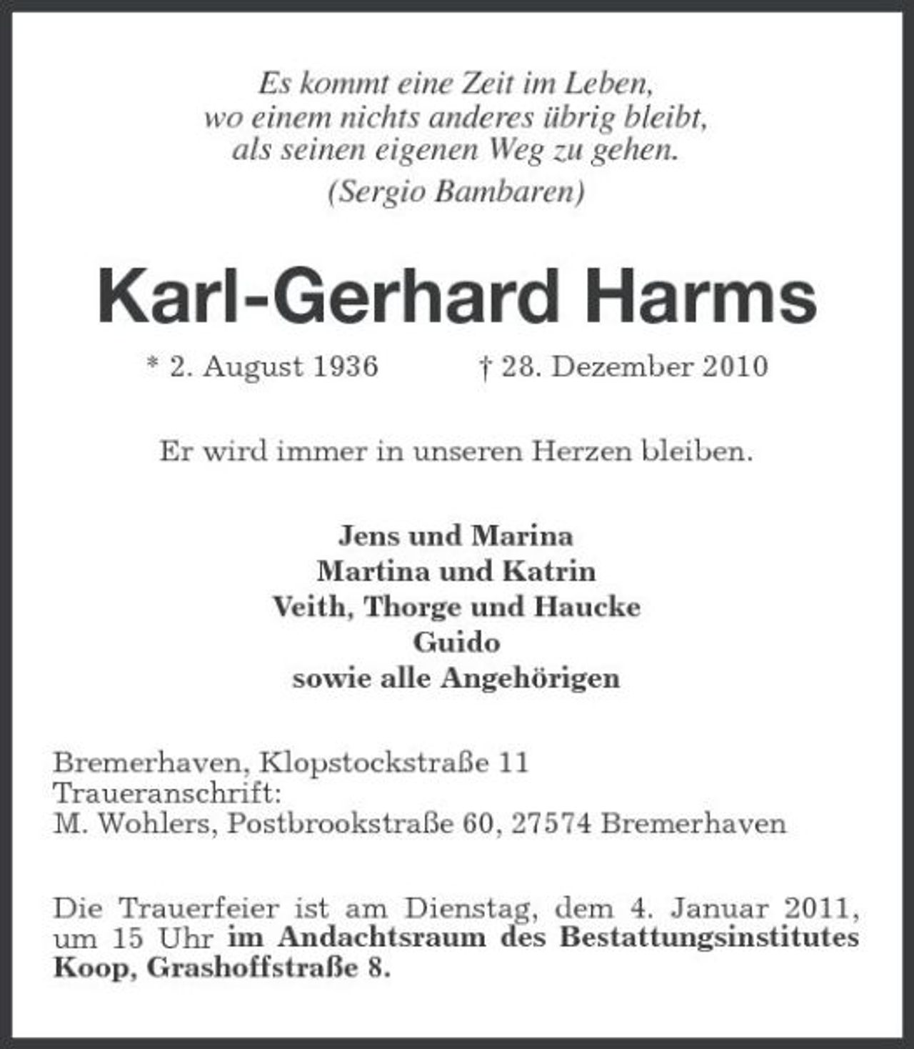 <p>Es kommt eine Zeit im Leben, wo einem nichts anderes übrig bleibt, als seinen eigenen Weg zu gehen. (Sergio Bambaren)</p><p>Karl-Gerhard Harms<br />* 2. August 1936 † 28. Dezember 2010 Er wird immer in unseren Herzen bleiben. Jens und Marina Martina und Katrin Veith, Thorge und Haucke Guido sowie alle Angehörigen Bremerhaven, Klopstockstraße 11 Traueranschrift: M. Wohlers, Postbrookstraße 60, 27574 Bremerhaven Die Trauerfeier ist am Dienstag, dem 4. Januar 2011, um 15 Uhr im Andachtsraum des Bestattungsinstitutes Koop, Grashoffstraße 8.</p>