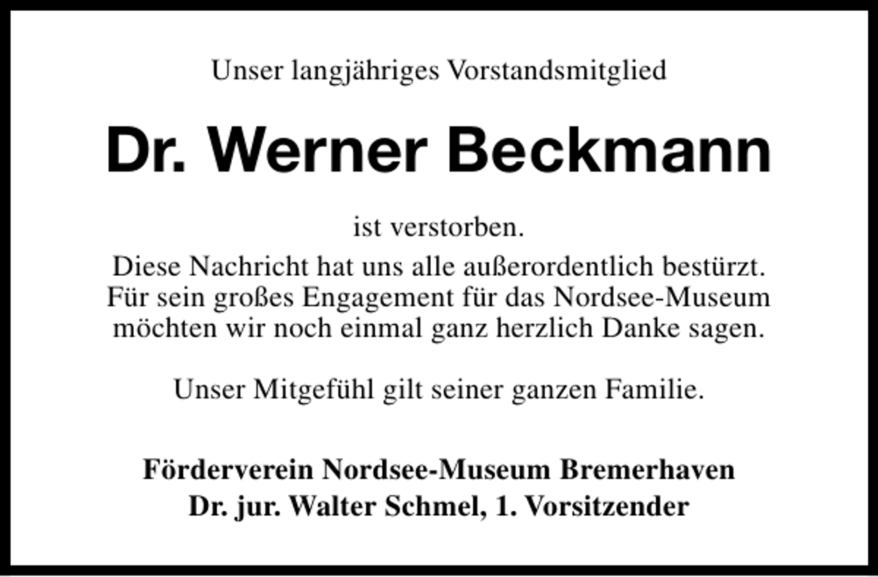 <p>Unser langjähriges Vorstandsmitglied</p><p>Dr. Werner Beckmann<br />ist verstorben.<br />Diese Nachricht hat uns alle außerordentlich bestürzt.<br />Für sein großes Engagement für das Nordsee-Museum<br />möchten wir noch einmal ganz herzlich Danke sagen.<br />Unser Mitgefühl gilt seiner ganzen Familie.<br />Förderverein Nordsee-Museum Bremerhaven<br />Dr. jur. Walter Schmel, 1. Vorsitzender</p>