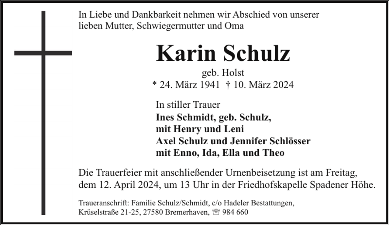 <p>In Liebe und Dankbarkeit nehmen wir Abschied von unserer<br />lieben Mutter, Schwiegermutter und Oma</p><p>Karin Schulz</p><p>geb. Holst<br />* 24. März 1941 † 10. März 2024<br />In stiller Trauer<br />Ines Schmidt, geb. Schulz,<br />mit Henry und Leni<br />Axel Schulz und Jennifer Schlösser<br />mit Enno, Ida, Ella und Theo<br />Die Trauerfeier mit anschließender Urnenbeisetzung ist am Freitag,<br />dem 12. April 2024, um 13 Uhr in der Friedhofskapelle Spadener Höhe.<br />Traueranschrift: Familie Schulz/Schmidt, c/o Hadeler Bestattungen,<br />Krüselstraße 21-25, 27580 Bremerhaven, ' 984 660</p>