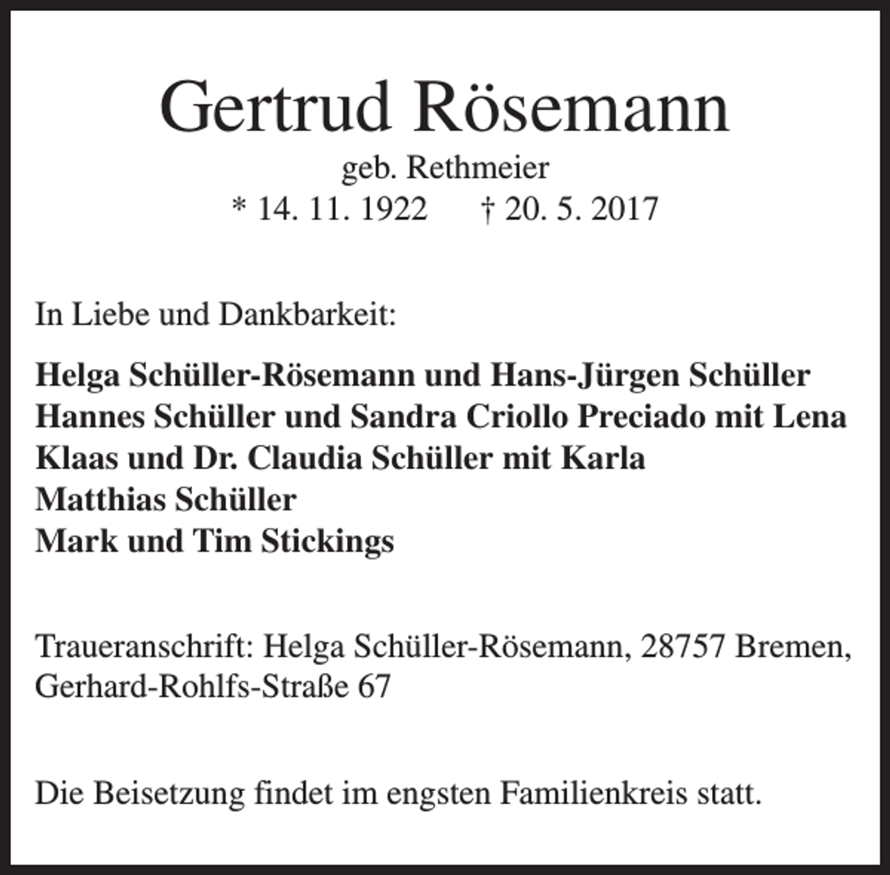 <p>Gertrud Rösemann<br />geb. Rethmeier<br />* 14. 11. 1922<br />† 20. 5. 2017</p><p>In Liebe und Dankbarkeit:<br />Helga Schüller-Rösemann und Hans-Jürgen Schüller<br />Hannes Schüller und Sandra Criollo Preciado mit Lena<br />Klaas und Dr. Claudia Schüller mit Karla<br />Matthias Schüller<br />Mark und Tim Stickings<br />Traueranschrift: Helga Schüller-Rösemann, 28757 Bremen,<br />Gerhard-Rohlfs-Straße 67<br />Die Beisetzung findet im engsten Familienkreis statt.</p>