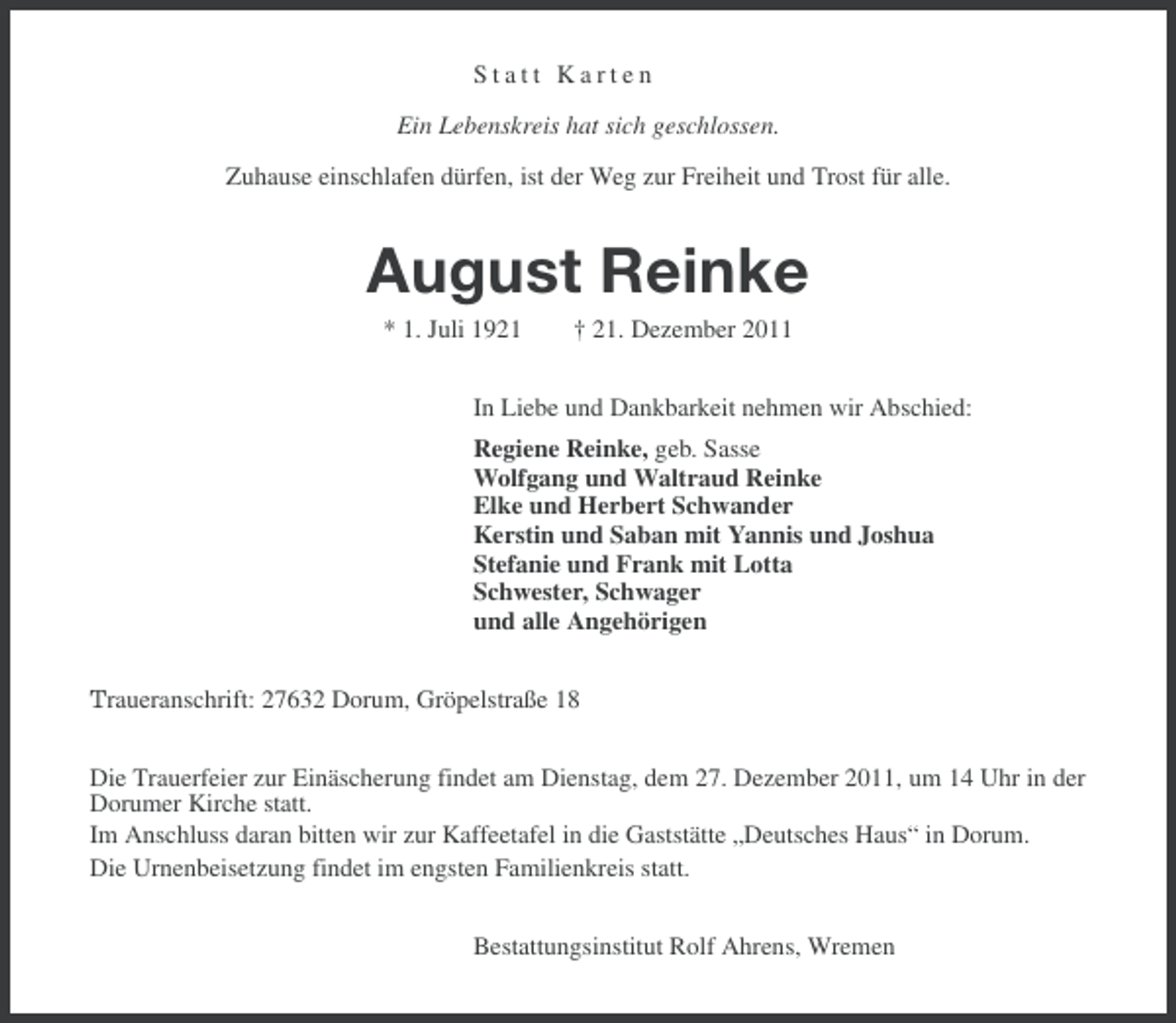 <p>Statt Karten<br />Ein Lebenskreis hat sich geschlossen.<br />Zuhause einschlafen dürfen, ist der Weg zur Freiheit und Trost für alle.</p><p>August Reinke<br />* 1. Juli 1921</p><p>† 21. Dezember 2011</p><p>In Liebe und Dankbarkeit nehmen wir Abschied:<br />Regiene Reinke, geb. Sasse<br />Wolfgang und Waltraud Reinke<br />Elke und Herbert Schwander<br />Kerstin und Saban mit Yannis und Joshua<br />Stefanie und Frank mit Lotta<br />Schwester, Schwager<br />und alle Angehörigen<br />Traueranschrift: 27632 Dorum, Gröpelstraße 18<br />Die Trauerfeier zur Einäscherung findet am Dienstag, dem 27. Dezember 2011, um 14 Uhr in der<br />Dorumer Kirche statt.<br />Im Anschluss daran bitten wir zur Kaffeetafel in die Gaststätte „Deutsches Haus“ in Dorum.<br />Die Urnenbeisetzung findet im engsten Familienkreis statt.<br />Bestattungsinstitut Rolf Ahrens, Wremen</p>