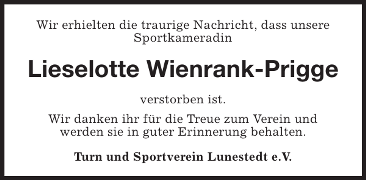 <p>Wir erhielten die traurige Nachricht, dass unsere<br />Sportkameradin</p><p>Lieselotte Wienrank-Prigge<br />verstorben ist.<br />Wir danken ihr für die Treue zum Verein und<br />werden sie in guter Erinnerung behalten.<br />Turn und Sportverein Lunestedt e.V.</p>