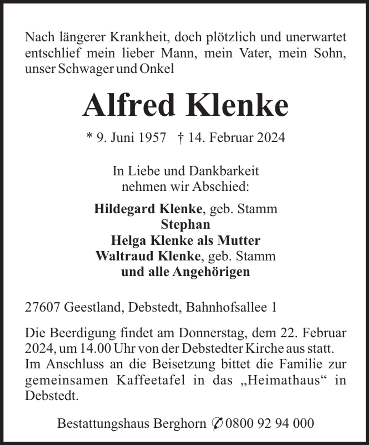 <p>Nach längerer Krankheit, doch plötzlich und unerwartet<br />entschlief mein lieber Mann, mein Vater, mein Sohn,<br />unser Schwager und Onkel</p><p>Alfred Klenke<br />* 9. Juni 1957 † 14. Februar 2024<br />In Liebe und Dankbarkeit<br />nehmen wir Abschied:<br />Hildegard Klenke, geb. Stamm<br />Stephan<br />Helga Klenke als Mutter<br />Waltraud Klenke, geb. Stamm<br />und alle Angehörigen<br />27607 Geestland, Debstedt, Bahnhofsallee 1<br />Die Beerdigung findet am Donnerstag, dem 22. Februar<br />2024, um 14.00 Uhr von der Debstedter Kirche aus statt.<br />Im Anschluss an die Beisetzung bittet die Familie zur<br />gemeinsamen Kaffeetafel in das „Heimathaus“ in<br />Debstedt.<br />Bestattungshaus Berghorn * 0800 92 94 000</p>
