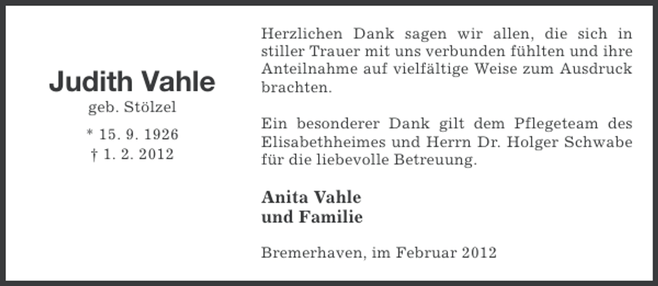 <p>Judith Vahle</p><p>Herzlichen Dank sagen wir allen, die sich in<br />stiller Trauer mit uns verbunden fühlten und ihre<br />Anteilnahme auf vielfältige Weise zum Ausdruck<br />brachten.</p><p>geb. Stölzel<br />* 15. 9. 1926<br />† 1. 2. 2012</p><p>Ein besonderer Dank gilt dem Pflegeteam des<br />Elisabethheimes und Herrn Dr. Holger Schwabe<br />für die liebevolle Betreuung.</p><p>Anita Vahle<br />und Familie<br />Bremerhaven, im Februar 2012</p>