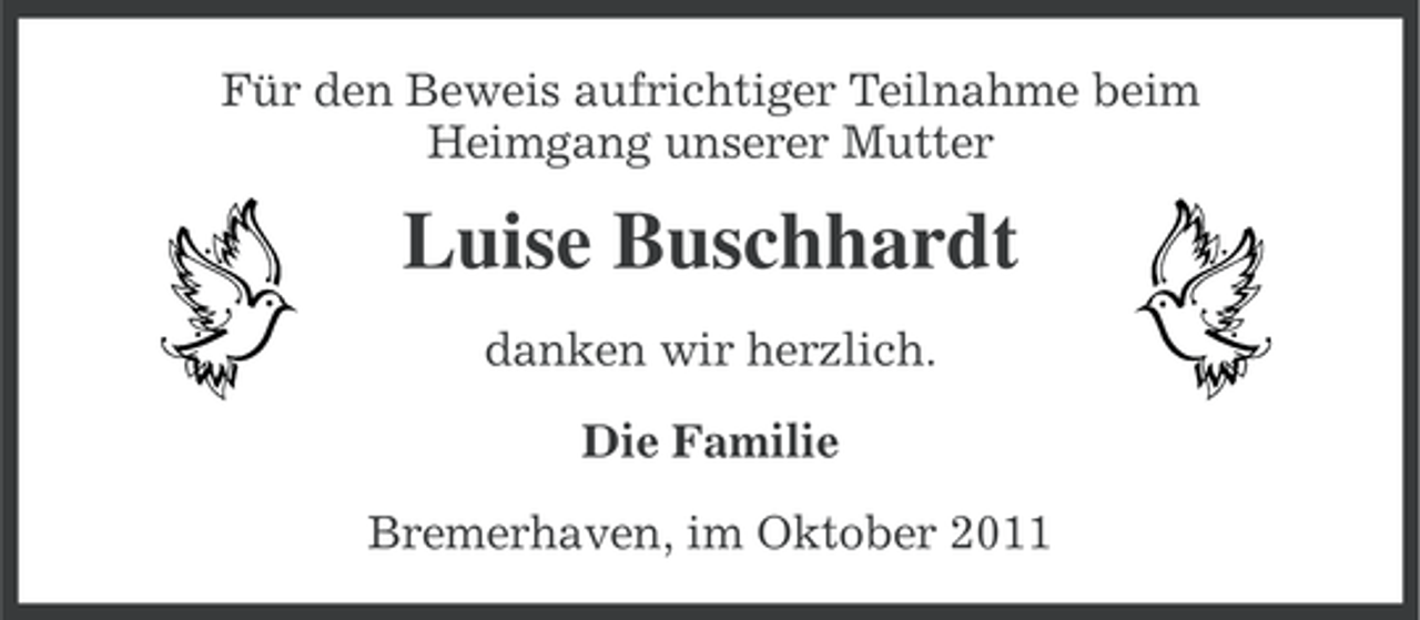<p>Für den Beweis aufrichtiger Teilnahme beim<br />Heimgang unserer Mutter</p><p>Luise Buschhardt<br />danken wir herzlich.<br />Die Familie<br />Bremerhaven, im Oktober 2011</p>