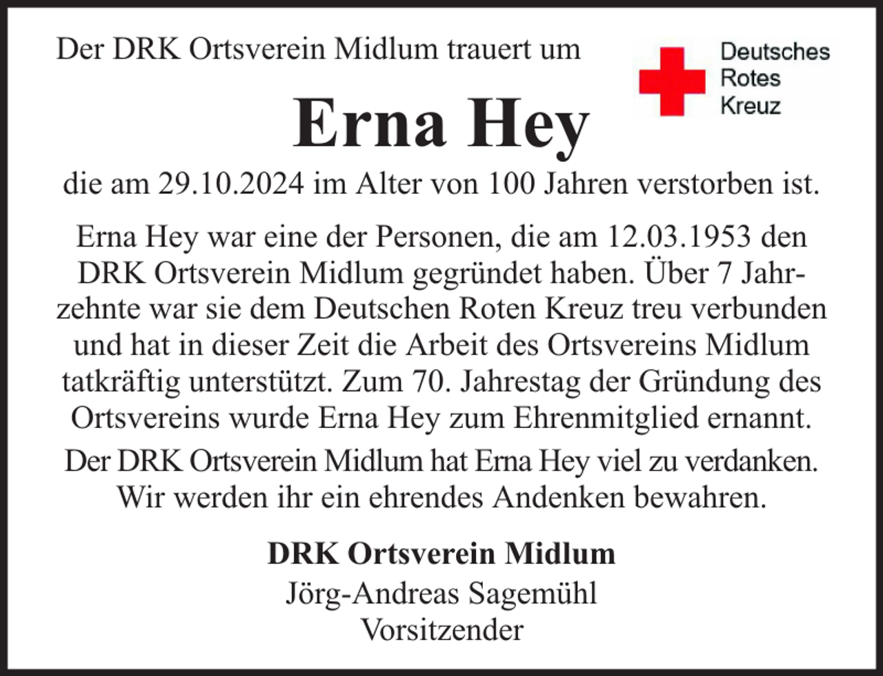 <p>Der DRK Ortsverein Midlum trauert um</p><p>Erna Hey</p><p>die am 29.10.2024 im Alter von 100 Jahren verstorben ist.<br />Erna Hey war eine der Personen, die am 12.03.1953 den<br />DRK Ortsverein Midlum gegründet haben. Über 7 Jahrzehnte war sie dem Deutschen Roten Kreuz treu verbunden<br />und hat in dieser Zeit die Arbeit des Ortsvereins Midlum<br />tatkräftig unterstützt. Zum 70. Jahrestag der Gründung des<br />Ortsvereins wurde Erna Hey zum Ehrenmitglied ernannt.<br />Der DRK Ortsverein Midlum hat Erna Hey viel zu verdanken.<br />Wir werden ihr ein ehrendes Andenken bewahren.<br />DRK Ortsverein Midlum<br />Jörg-Andreas Sagemühl<br />Vorsitzender</p>