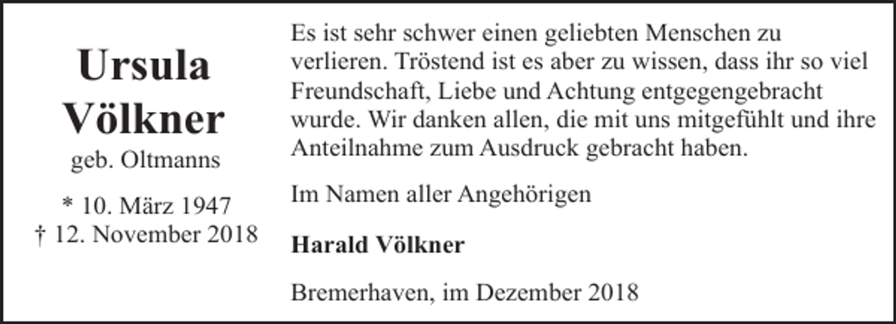 <p>Ursula<br />Völkner<br />geb. Oltmanns</p><p>* 10. März 1947<br />† 12. November 2018</p><p>Es ist sehr schwer einen geliebten Menschen zu<br />verlieren. Tröstend ist es aber zu wissen, dass ihr so viel<br />Freundschaft, Liebe und Achtung entgegengebracht<br />wurde. Wir danken allen, die mit uns mitgefühlt und ihre<br />Anteilnahme zum Ausdruck gebracht haben.<br />Im Namen aller Angehörigen<br />Harald Völkner<br />Bremerhaven, im Dezember 2018</p>