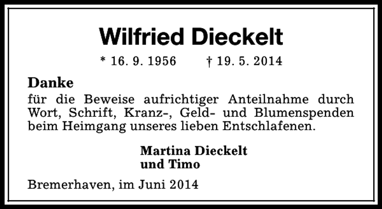 <p>Wilfried Dieckelt<br />* 16. 9. 1956</p><p>† 19. 5. 2014</p><p>Danke</p><p>für die Beweise aufrichtiger Anteilnahme durch<br />Wort, Schrift, Kranz-, Geld- und Blumenspenden<br />beim Heimgang unseres lieben Entschlafenen.<br />Martina Dieckelt<br />und Timo<br />Bremerhaven, im Juni 2014</p>