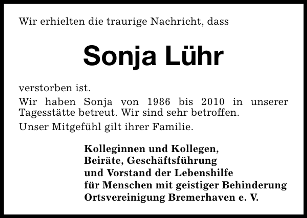 <p>Wir erhielten die traurige Nachricht, dass</p><p>Sonja Lühr<br />verstorben ist.<br />Wir haben Sonja von 1986 bis 2010 in unserer<br />Tagesstätte betreut. Wir sind sehr betroffen.<br />Unser Mitgefühl gilt ihrer Familie.<br />Kolleginnen und Kollegen,<br />Beiräte, Geschäftsführung<br />und Vorstand der Lebenshilfe<br />für Menschen mit geistiger Behinderung<br />Ortsvereinigung Bremerhaven e. V.</p>