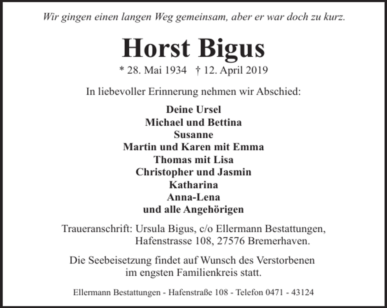 <p>Wir gingen einen langen Weg gemeinsam, aber er war doch zu kurz.</p><p>Horst Bigus</p><p>* 28. Mai 1934 † 12. April 2019<br />In liebevoller Erinnerung nehmen wir Abschied:<br />Deine Ursel<br />Michael und Bettina<br />Susanne<br />Martin und Karen mit Emma<br />Thomas mit Lisa<br />Christopher und Jasmin<br />Katharina<br />Anna-Lena<br />und alle Angehörigen<br />Traueranschrift: Ursula Bigus, c/o Ellermann Bestattungen,<br />Hafenstrasse 108, 27576 Bremerhaven.<br />Die Seebeisetzung findet auf Wunsch des Verstorbenen<br />im engsten Familienkreis statt.<br />Ellermann Bestattungen - Hafenstraße 108 - Telefon 0471 - 43124</p>
