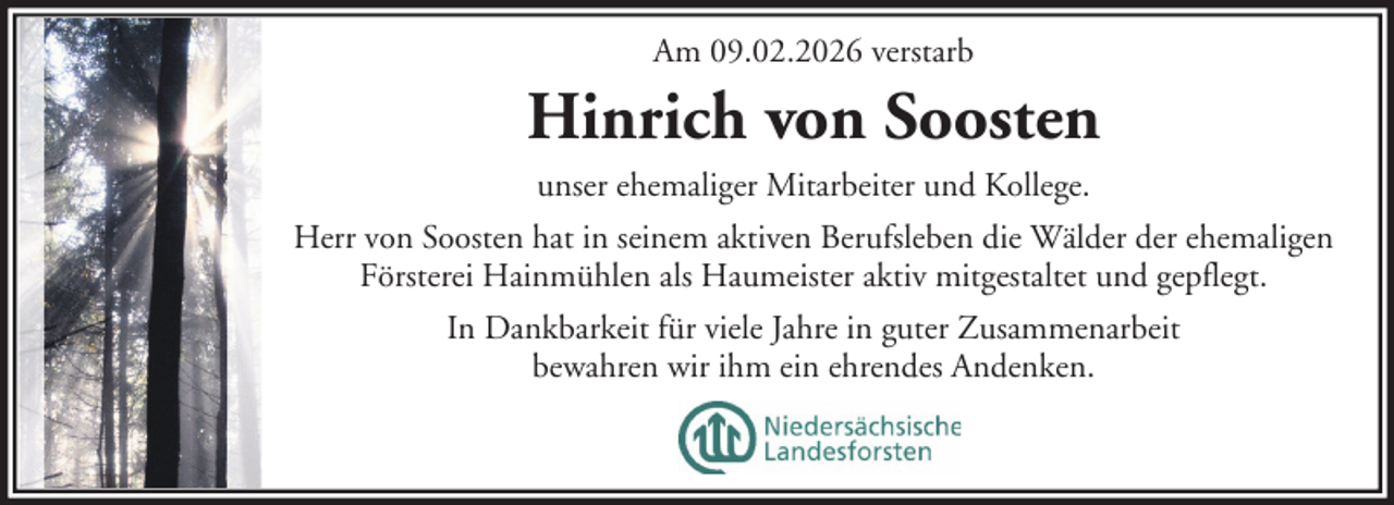 <p>Am 09.02.2026 verstarb</p><p>Hinrich von Soosten<br />unser ehemaliger Mitarbeiter und Kollege.<br />Herr von Soosten hat in seinem aktiven Berufsleben die Wälder der ehemaligen<br />Försterei Hainmühlen als Haumeister aktiv mitgestaltet und gepflegt.<br />In Dankbarkeit für viele Jahre in guter Zusammenarbeit<br />bewahren wir ihm ein ehrendes Andenken.</p>