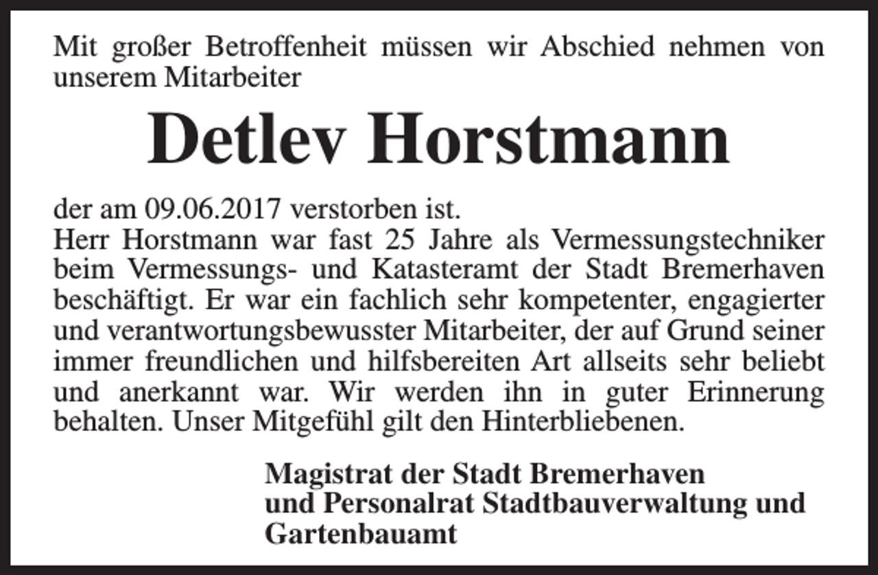 <p>Mit großer Betroffenheit müssen wir Abschied nehmen von<br />unserem Mitarbeiter</p><p>Detlev Horstmann</p><p>der am 09.06.2017 verstorben ist.<br />Herr Horstmann war fast 25 Jahre als Vermessungstechniker<br />beim Vermessungs- und Katasteramt der Stadt Bremerhaven<br />beschäftigt. Er war ein fachlich sehr kompetenter, engagierter<br />und verantwortungsbewusster Mitarbeiter, der auf Grund seiner<br />immer freundlichen und hilfsbereiten Art allseits sehr beliebt<br />und anerkannt war. Wir werden ihn in guter Erinnerung<br />behalten. Unser Mitgefühl gilt den Hinterbliebenen.<br />Magistrat der Stadt Bremerhaven<br />und Personalrat Stadtbauverwaltung und<br />Gartenbauamt</p>