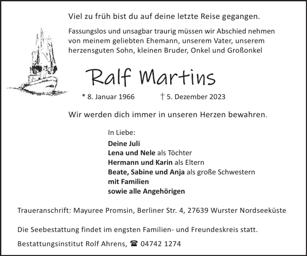<p>Viel zu früh bist du auf deine letzte Reise gegangen.<br />Fassungslos und unsagbar traurig müssen wir Abschied nehmen<br />von meinem geliebten Ehemann, unserem Vater, unserem<br />herzensguten Sohn, kleinen Bruder, Onkel und Großonkel</p><p>Ralf Martins<br />* 8. Januar 1966</p><p>† 5. Dezember 2023</p><p>Wir werden dich immer in unseren Herzen bewahren.<br />In Liebe:<br />Deine Juli<br />Lena und Nele als Töchter<br />Hermann und Karin als Eltern<br />Beate, Sabine und Anja als große Schwestern<br />mit Familien<br />sowie alle Angehörigen<br />Traueranschrift: Mayuree Promsin, Berliner Str. 4, 27639 Wurster Nordseeküste<br />Die Seebestattung findet im engsten Familien- und Freundeskreis statt.<br />Bestattungsinstitut Rolf Ahrens,  04742 1274</p>