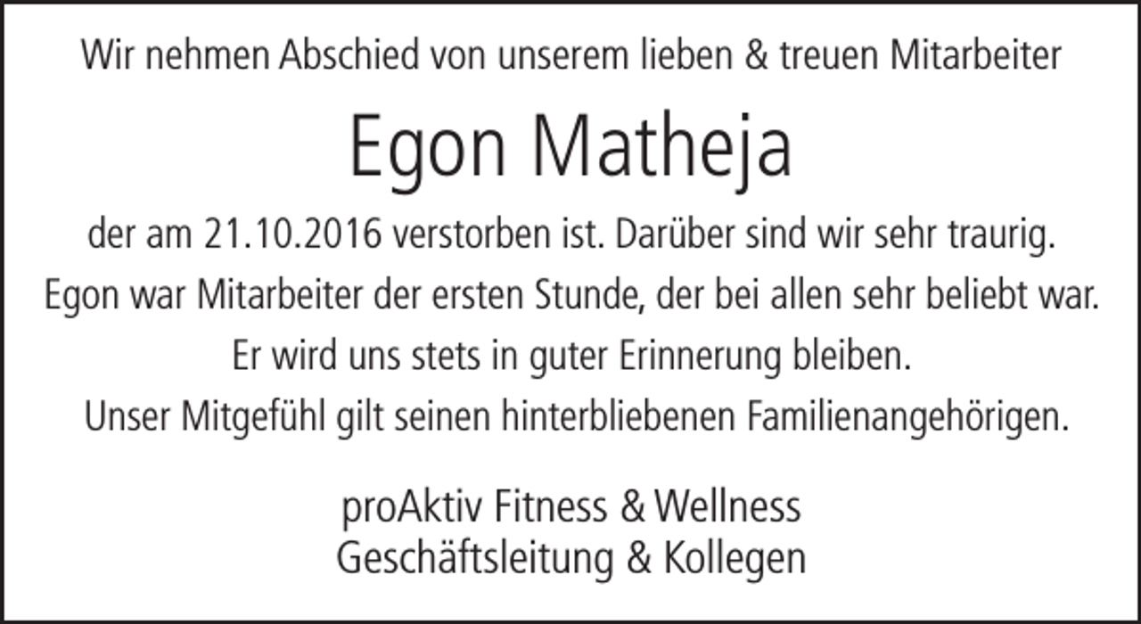 <p>Wir nehmen Abschied von unserem lieben &amp; treuen Mitarbeiter</p><p>Egon Matheja<br />der am 21.10.2016 verstorben ist. Darüber sind wir sehr traurig.<br />Egon war Mitarbeiter der ersten Stunde, der bei allen sehr beliebt war.<br />Er wird uns stets in guter Erinnerung bleiben.<br />Unser Mitgefühl gilt seinen hinterbliebenen Familienangehörigen.</p><p>proAktiv Fitness &amp; Wellness<br />Geschäftsleitung &amp; Kollegen</p>