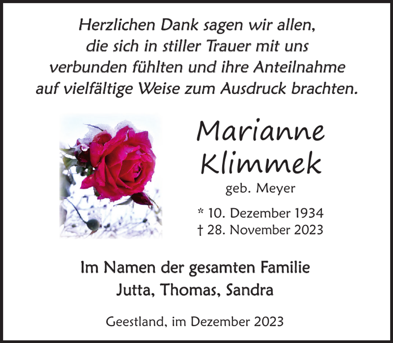<p>Herzlichen Dank sagen wir allen,<br />die sich in stiller Trauer mit uns<br />verbunden fühlten und ihre Anteilnahme<br />auf vielfältige Weise zum Ausdruck brachten.</p><p>Marianne<br />Klimmek<br />geb. Meyer</p><p>* 10. Dezember 1934<br />† 28. November 2023</p><p>Im Namen der gesamten Familie<br />Jutta, Thomas, Sandra<br />Geestland, im Dezember 2023</p>