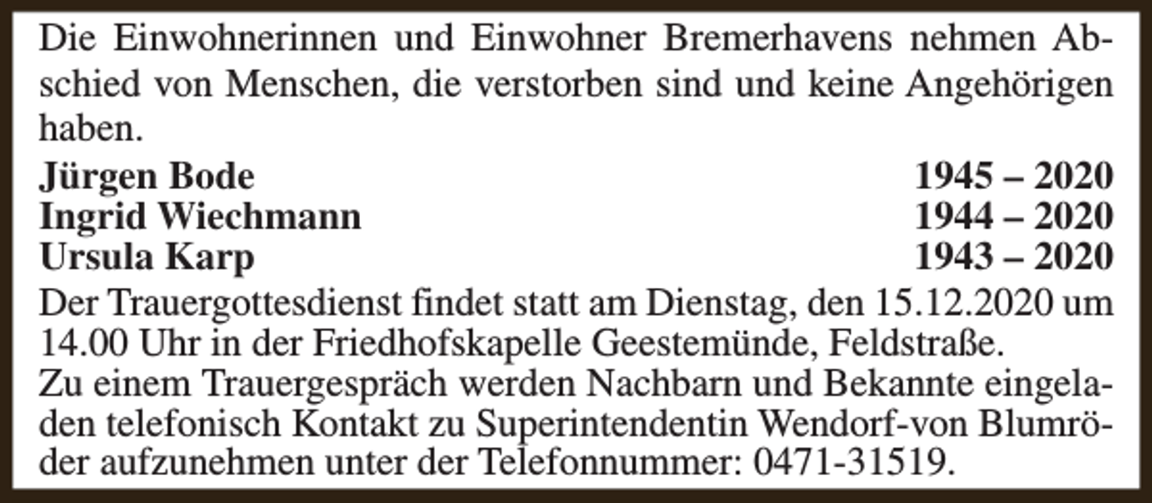 <p>Die Einwohnerinnen und Einwohner Bremerhavens nehmen Abschied von Menschen, die verstorben sind und keine Angehörigen<br />haben.<br />Jürgen Bode<br />1945 – 2020<br />Ingrid Wiechmann<br />1944 – 2020<br />Ursula Karp<br />1943 – 2020<br />Der Trauergottesdienst findet statt am Dienstag, den 15.12.2020 um<br />14.00 Uhr in der Friedhofskapelle Geestemünde, Feldstraße.<br />Zu einem Trauergespräch werden Nachbarn und Bekannte eingeladen telefonisch Kontakt zu Superintendentin Wendorf-von Blumröder aufzunehmen unter der Telefonnummer: 0471-31519.</p>
