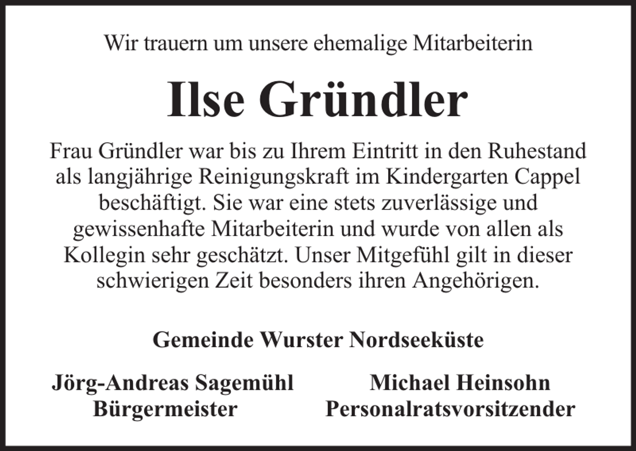 <p>Wir trauern um unsere ehemalige Mitarbeiterin</p><p>Ilse Gründler<br />Frau Gründler war bis zu Ihrem Eintritt in den Ruhestand<br />als langjährige Reinigungskraft im Kindergarten Cappel<br />beschäftigt. Sie war eine stets zuverlässige und<br />gewissenhafte Mitarbeiterin und wurde von allen als<br />Kollegin sehr geschätzt. Unser Mitgefühl gilt in dieser<br />schwierigen Zeit besonders ihren Angehörigen.<br />Gemeinde Wurster Nordseeküste<br />Jörg-Andreas Sagemühl<br />Bürgermeister</p><p>Michael Heinsohn<br />Personalratsvorsitzender</p>