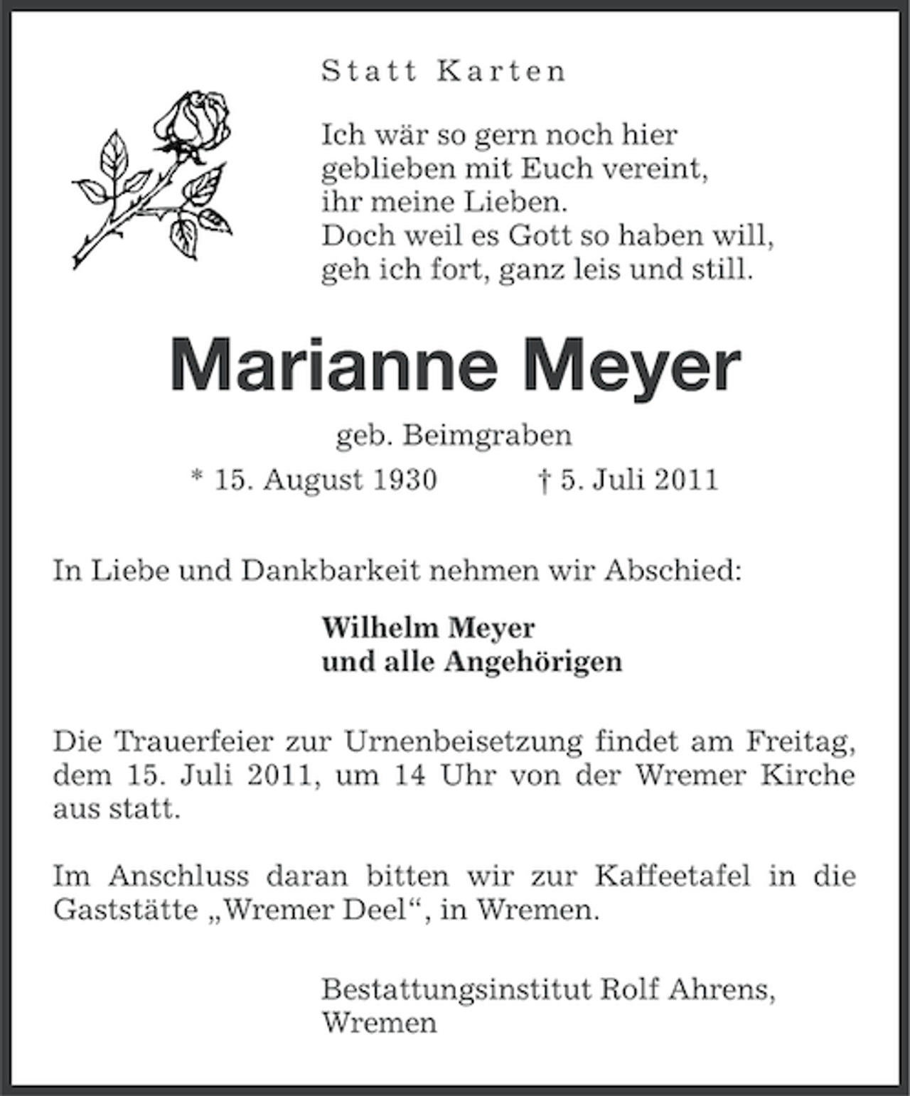 <p>Statt Karten<br />Ich wär so gern noch hier<br />geblieben mit Euch vereint,<br />ihr meine Lieben.<br />Doch weil es Gott so haben will,<br />geh ich fort, ganz leis und still.</p><p>Marianne Meyer<br />geb. Beimgraben<br />† 5. Juli 2011</p><p>* 15. August 1930</p><p>In Liebe und Dankbarkeit nehmen wir Abschied:<br />Wilhelm Meyer<br />und alle Angehörigen<br />Die Trauerfeier zur Urnenbeisetzung findet am Freitag,<br />dem 15. Juli 2011, um 14 Uhr von der Wremer Kirche<br />aus statt.<br />Im Anschluss daran bitten wir zur Kaffeetafel in die<br />Gaststätte „Wremer Deel“, in Wremen.<br />Bestattungsinstitut Rolf Ahrens,<br />Wremen</p>