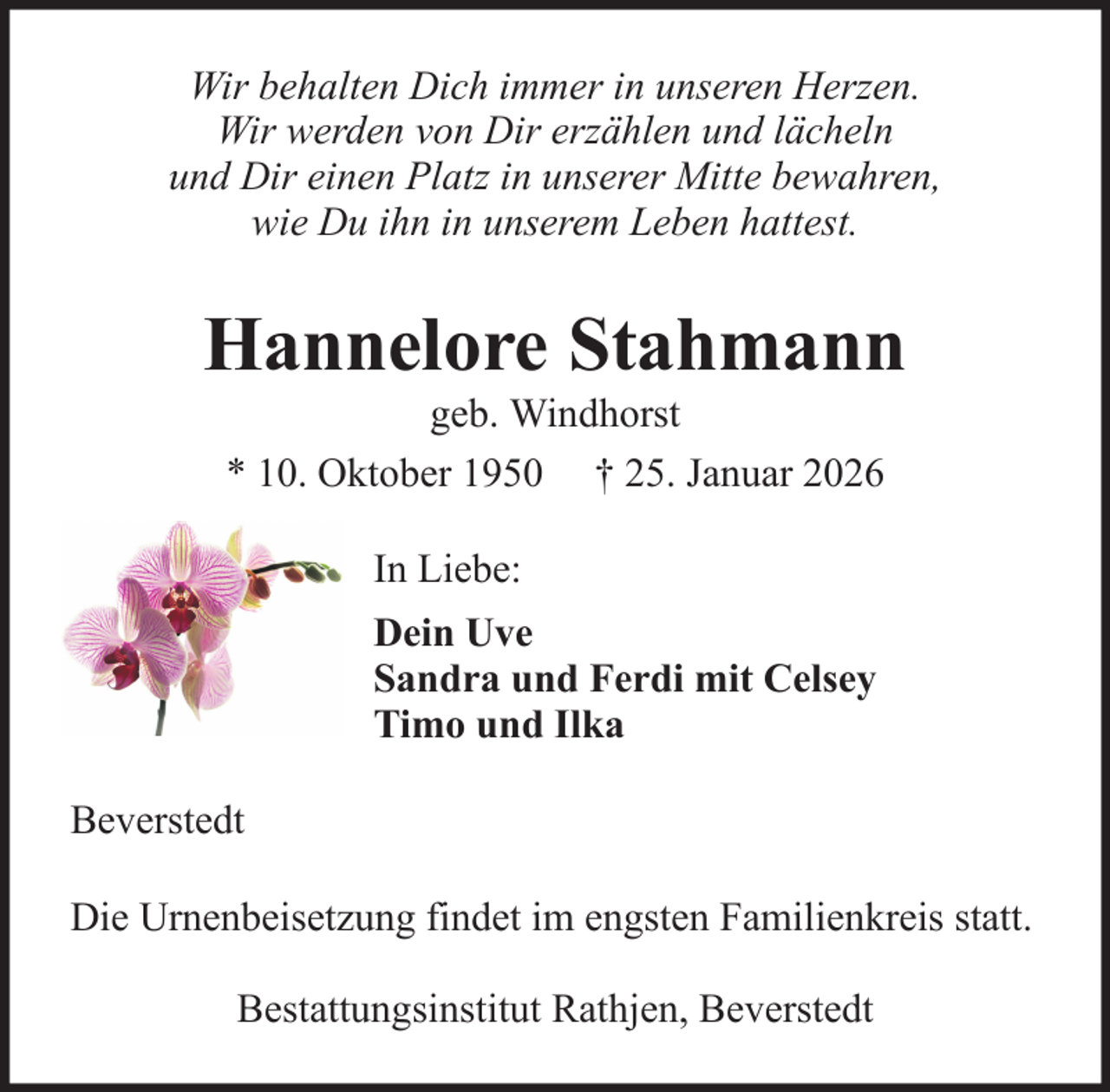 <p>Wir behalten Dich immer in unseren Herzen.<br />Wir werden von Dir erzählen und lächeln<br />und Dir einen Platz in unserer Mitte bewahren,<br />wie Du ihn in unserem Leben hattest.</p><p>Hannelore Stahmann<br />geb. Windhorst<br />* 10. Oktober 1950 † 25. Januar 2026<br />In Liebe:<br />Dein Uve<br />Sandra und Ferdi mit Celsey<br />Timo und Ilka<br />Beverstedt<br />Die Urnenbeisetzung findet im engsten Familienkreis statt.<br />Bestattungsinstitut Rathjen, Beverstedt</p>