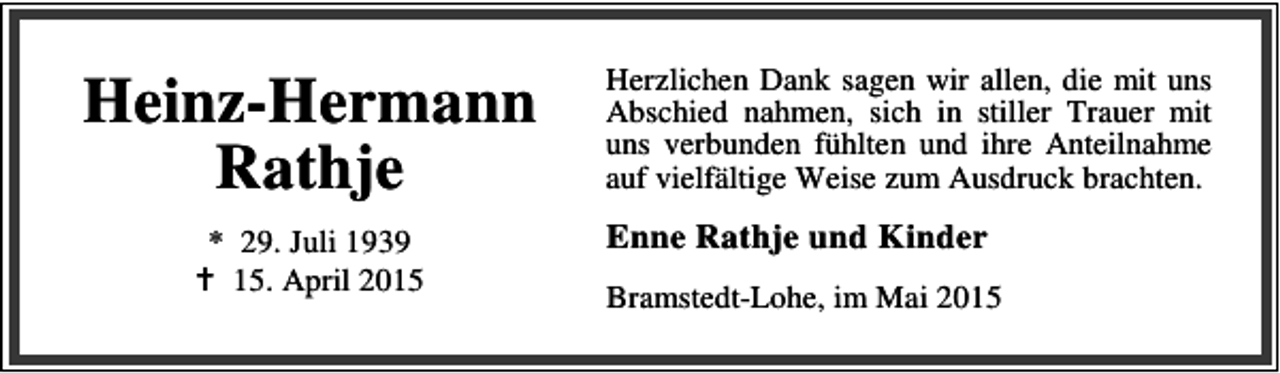<p>Heinz-Hermann<br />Rathje<br />* 29. Juli 1939<br />B 15. April 2015</p><p>Herzlichen Dank sagen wir allen, die mit uns<br />Abschied nahmen, sich in stiller Trauer mit<br />uns verbunden fühlten und ihre Anteilnahme<br />auf vielfältige Weise zum Ausdruck brachten.</p><p>Enne Rathje und Kinder<br />Bramstedt-Lohe, im Mai 2015</p>
