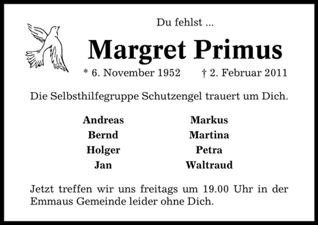 <p>Du fehlst ...</p><p>Margret Primus<br />* 6. November 1952 † 2. Februar 2011 Die Selbsthilfegruppe Schutzengel trauert um Dich. Andreas Bernd Holger Jan Markus Martina Petra Waltraud</p><p>Jetzt treffen wir uns freitags um 19.00 Uhr in der Emmaus Gemeinde leider ohne Dich.</p>