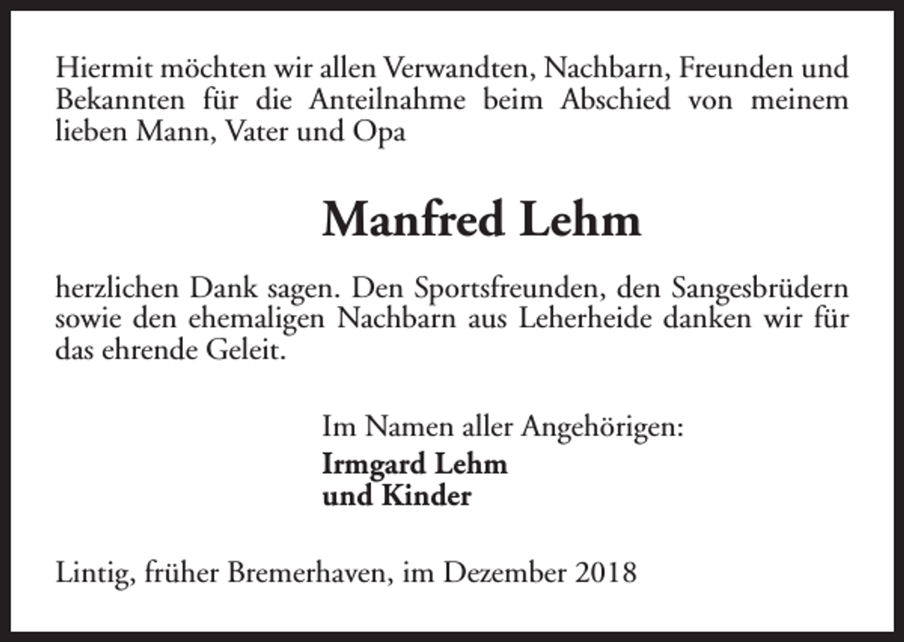 <p>Hiermit möchten wir allen Verwandten, Nachbarn, Freunden und<br />Bekannten für die Anteilnahme beim Abschied von meinem<br />lieben Mann, Vater und Opa</p><p>Manfred Lehm<br />herzlichen Dank sagen. Den Sportsfreunden, den Sangesbrüdern<br />sowie den ehemaligen Nachbarn aus Leherheide danken wir für<br />das ehrende Geleit.<br />Im Namen aller Angehörigen:<br />Irmgard Lehm<br />und Kinder<br />Lintig, früher Bremerhaven, im Dezember 2018</p>