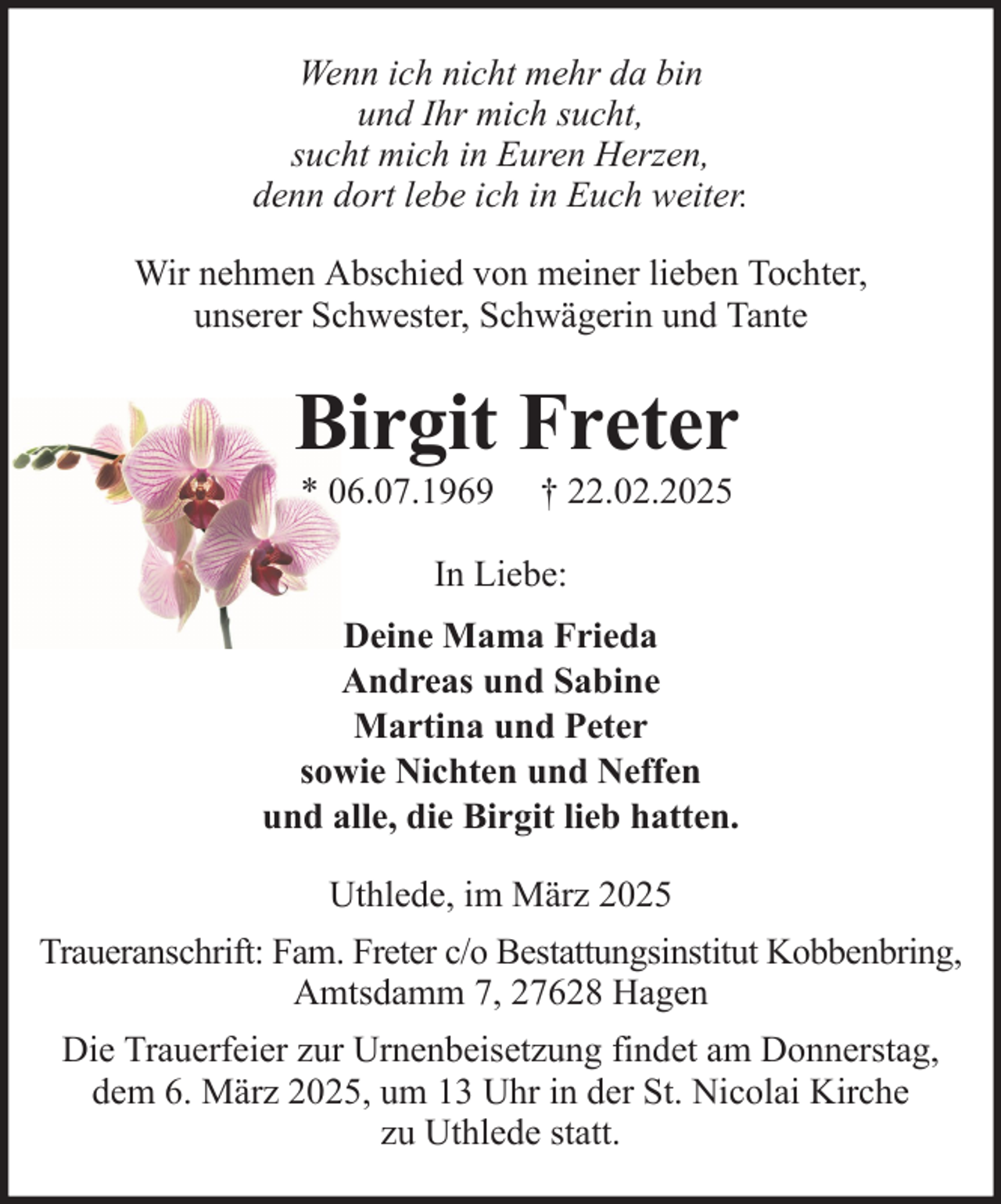<p>Wenn ich nicht mehr da bin<br />und Ihr mich sucht,<br />sucht mich in Euren Herzen,<br />denn dort lebe ich in Euch weiter.<br />Wir nehmen Abschied von meiner lieben Tochter,<br />unserer Schwester, Schwägerin und Tante</p><p>Birgit Freter<br />* 06.07.1969</p><p>† 22.02.2025</p><p>In Liebe:<br />Deine Mama Frieda<br />Andreas und Sabine<br />Martina und Peter<br />sowie Nichten und Neffen<br />und alle, die Birgit lieb hatten.<br />Uthlede, im März 2025<br />Traueranschrift: Fam. Freter c/o Bestattungsinstitut Kobbenbring,<br />Amtsdamm 7, 27628 Hagen<br />Die Trauerfeier zur Urnenbeisetzung findet am Donnerstag,<br />dem 6. März 2025, um 13 Uhr in der St. Nicolai Kirche<br />zu Uthlede statt.</p>