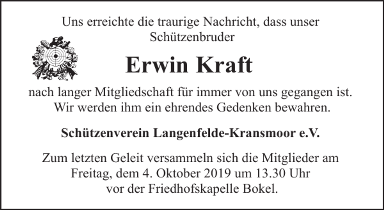 <p>Uns erreichte die traurige Nachricht, dass unser<br />Schützenbruder</p><p>Erwin Kraft<br />nach langer Mitgliedschaft für immer von uns gegangen ist.<br />Wir werden ihm ein ehrendes Gedenken bewahren.<br />Schützenverein Langenfelde-Kransmoor e.V.<br />Zum letzten Geleit versammeln sich die Mitglieder am<br />Freitag, dem 4. Oktober 2019 um 13.30 Uhr<br />vor der Friedhofskapelle Bokel.</p>