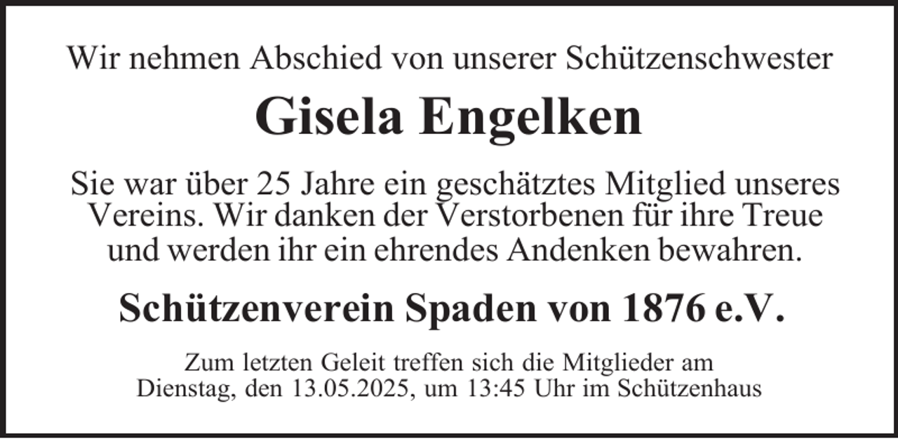 <p>Wir nehmen Abschied von unserer Schützenschwester</p><p>Gisela Engelken<br />Sie war über 25 Jahre ein geschätztes Mitglied unseres<br />Vereins. Wir danken der Verstorbenen für ihre Treue<br />und werden ihr ein ehrendes Andenken bewahren.</p><p>Schützenverein Spaden von 1876 e.V.<br />Zum letzten Geleit treffen sich die Mitglieder am<br />Dienstag, den 13.05.2025, um 13:45 Uhr im Schützenhaus</p>