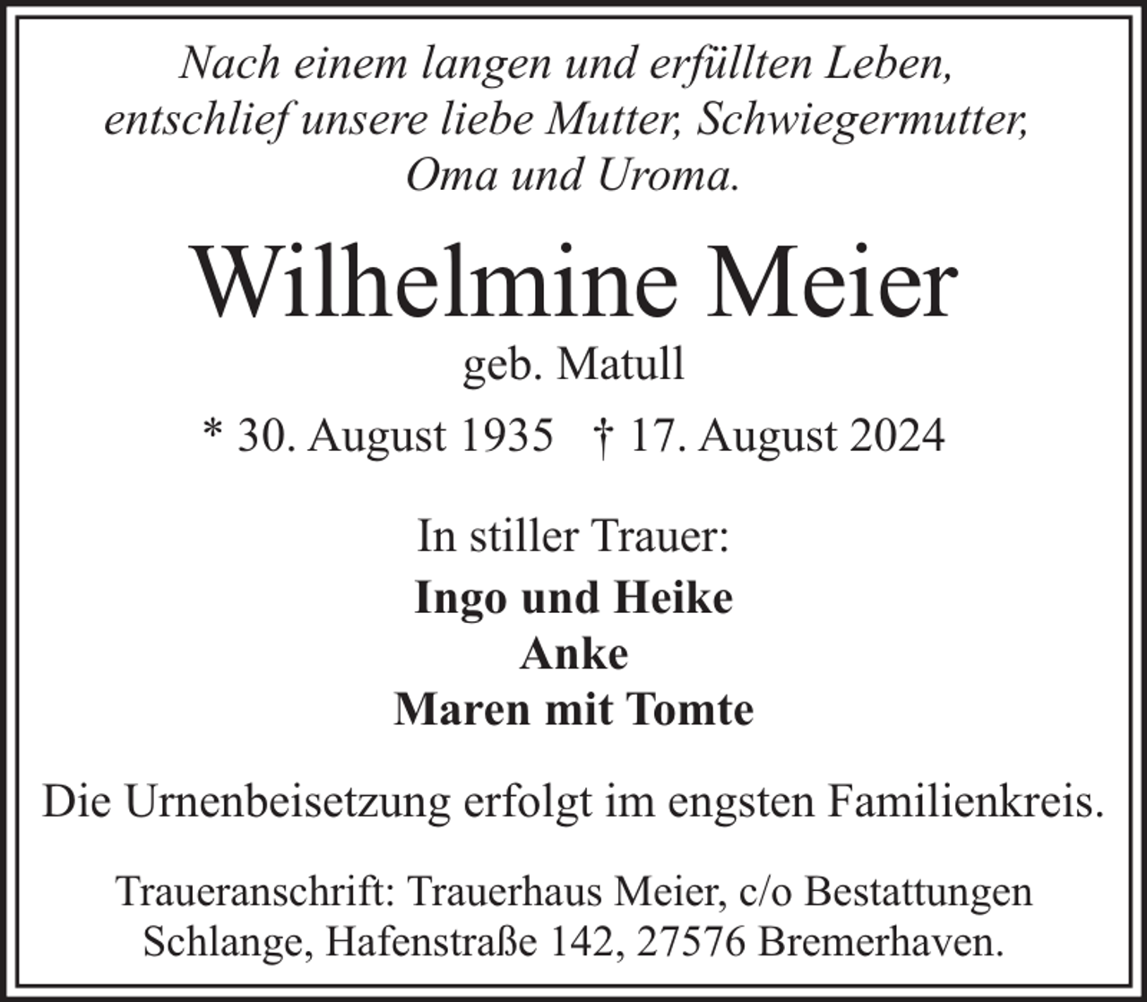 <p>Nach einem langen und erfüllten Leben,<br />entschlief unsere liebe Mutter, Schwiegermutter,<br />Oma und Uroma.</p><p>Wilhelmine Meier<br />geb. Matull<br />* 30. August 1935 † 17. August 2024<br />In stiller Trauer:<br />Ingo und Heike<br />Anke<br />Maren mit Tomte<br />Die Urnenbeisetzung erfolgt im engsten Familienkreis.<br />Traueranschrift: Trauerhaus Meier, c/o Bestattungen<br />Schlange, Hafenstraße 142, 27576 Bremerhaven.</p>