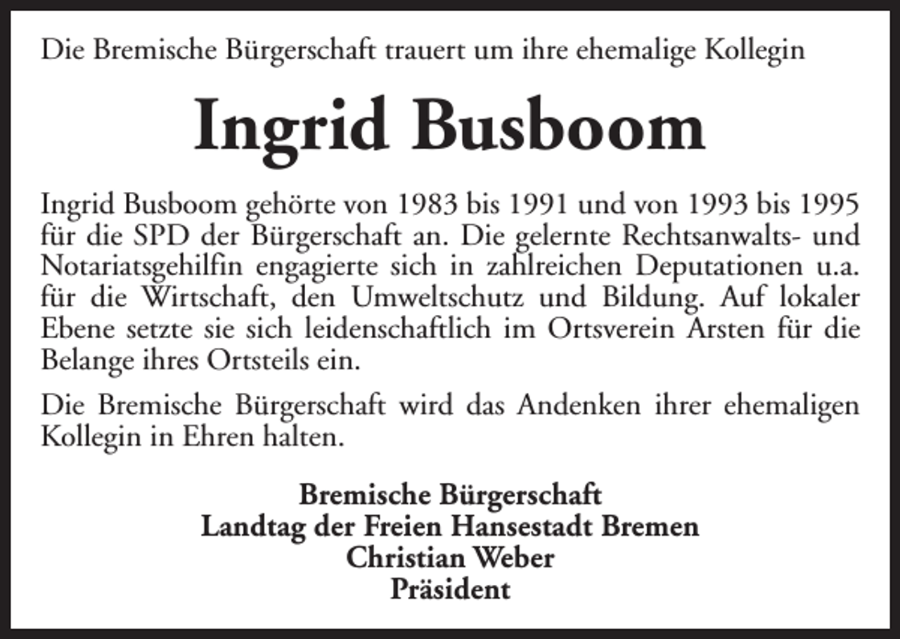 <p>Die Bremische Bürgerschaft trauert um ihre ehemalige Kollegin</p><p>Ingrid Busboom<br />Ingrid Busboom gehörte von 1983 bis 1991 und von 1993 bis 1995<br />für die SPD der Bürgerschaft an. Die gelernte Rechtsanwalts- und<br />Notariatsgehilfin engagierte sich in zahlreichen Deputationen u.a.<br />für die Wirtschaft, den Umweltschutz und Bildung. Auf lokaler<br />Ebene setzte sie sich leidenschaftlich im Ortsverein Arsten für die<br />Belange ihres Ortsteils ein.<br />Die Bremische Bürgerschaft wird das Andenken ihrer ehemaligen<br />Kollegin in Ehren halten.<br />Bremische Bürgerschaft<br />Landtag der Freien Hansestadt Bremen<br />Christian Weber<br />Präsident</p>