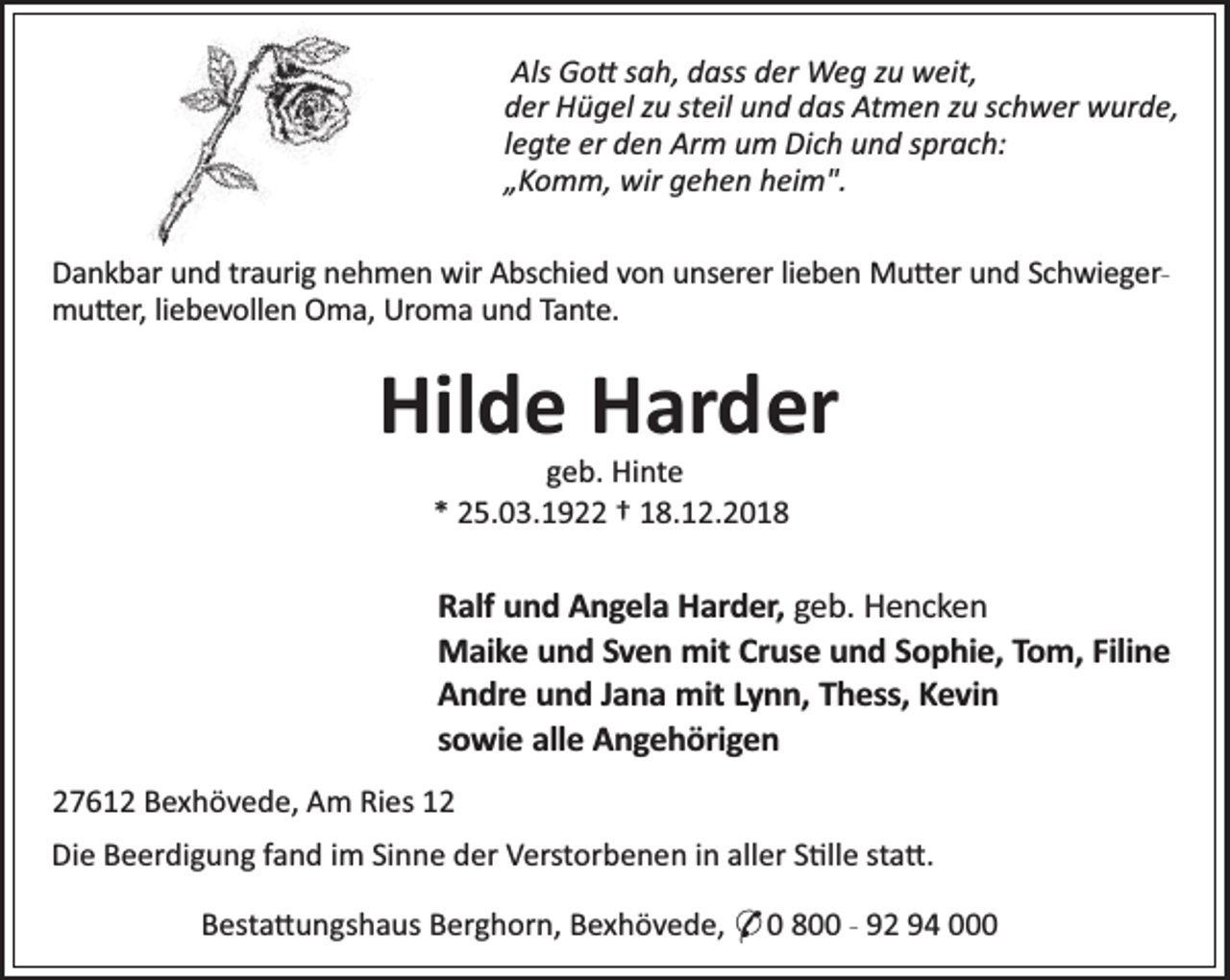 <p>Als Go sah, dass der Weg zu weit,<br />der Hügel zu steil und das Atmen zu schwer wurde,<br />legte er den Arm um Dich und sprach:<br />„Komm, wir gehen heim".<br />Dankbar und traurig nehmen wir Abschied von unserer lieben Mu er und Schwiegermu er, liebevollen Oma, Uroma und Tante.</p><p>Hilde Harder<br />geb. Hinte<br />* 25.03.1922 † 18.12.2018</p><p>Ralf und Angela Harder, geb. Hencken<br />Maike und Sven mit Cruse und Sophie, Tom, Filine<br />Andre und Jana mit Lynn, Thess, Kevin<br />sowie alle Angehörigen<br />27612 Bexhövede, Am Ries 12<br />Die Beerdigung fand im Sinne der Verstorbenen in aller S lle sta .<br />Besta ungshaus Berghorn, Bexhövede, * 0 800 - 92 94 000</p>