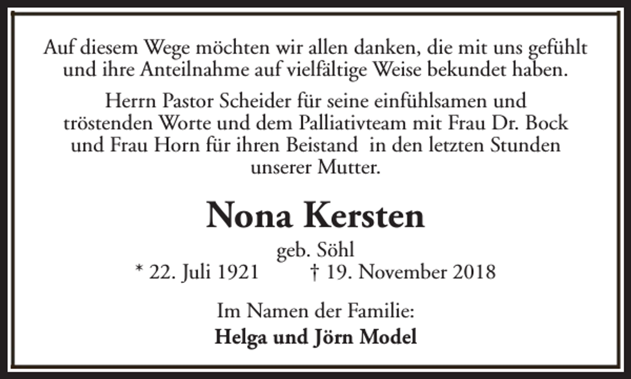 <p>Auf diesem Wege möchten wir allen danken, die mit uns gefühlt<br />und ihre Anteilnahme auf vielfältige Weise bekundet haben.<br />Herrn Pastor Scheider für seine einfühlsamen und<br />tröstenden Worte und dem Palliativteam mit Frau Dr. Bock<br />und Frau Horn für ihren Beistand in den letzten Stunden<br />unserer Mutter.</p><p>Nona Kersten<br />* 22. Juli 1921</p><p>geb. Söhl<br />† 19. November 2018</p><p>Im Namen der Familie:<br />Helga und Jörn Model</p>