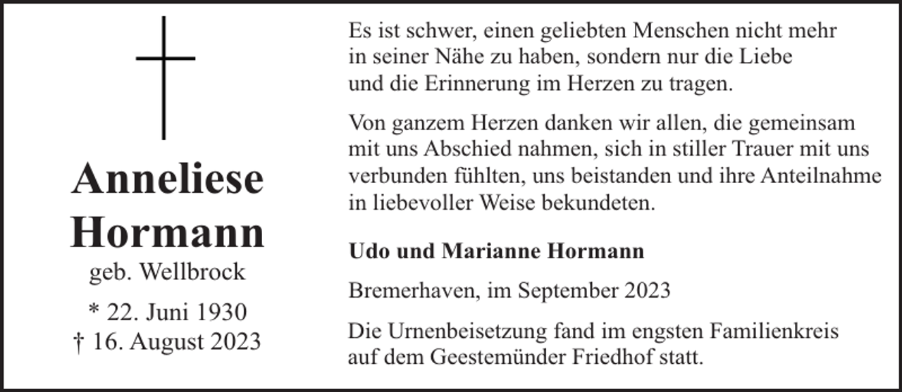 <p>Es ist schwer, einen geliebten Menschen nicht mehr<br />in seiner Nähe zu haben, sondern nur die Liebe<br />und die Erinnerung im Herzen zu tragen.</p><p>Anneliese<br />Hormann<br />geb. Wellbrock</p><p>* 22. Juni 1930<br />† 16. August 2023</p><p>Von ganzem Herzen danken wir allen, die gemeinsam<br />mit uns Abschied nahmen, sich in stiller Trauer mit uns<br />verbunden fühlten, uns beistanden und ihre Anteilnahme<br />in liebevoller Weise bekundeten.<br />Udo und Marianne Hormann<br />Bremerhaven, im September 2023<br />Die Urnenbeisetzung fand im engsten Familienkreis<br />auf dem Geestemünder Friedhof statt.</p>