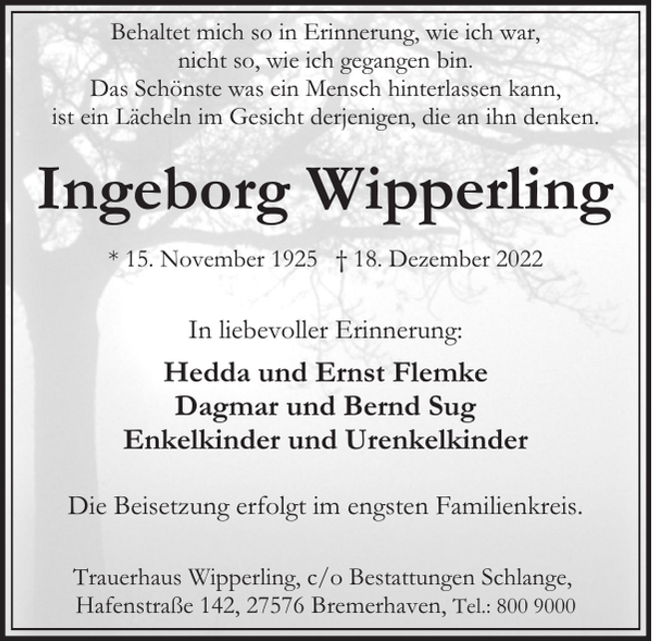 <p>Behaltet mich so in Erinnerung, wie ich war,<br />nicht so, wie ich gegangen bin.<br />Das Schönste was ein Mensch hinterlassen kann,<br />ist ein Lächeln im Gesicht derjenigen, die an ihn denken.</p><p>Ingeborg Wipperling<br />* 15. November 1925 † 18. Dezember 2022</p><p>In liebevoller Erinnerung:</p><p>Hedda und Ernst Flemke<br />Dagmar und Bernd Sug<br />Enkelkinder und Urenkelkinder<br />Die Beisetzung erfolgt im engsten Familienkreis.<br />Trauerhaus Wipperling, c/o Bestattungen Schlange,<br />Hafenstraße 142, 27576 Bremerhaven, Tel.: 800 9000</p>