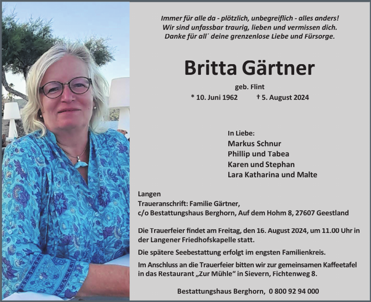 <p>Immer für alle da - plötzlich, unbegreiﬂich - alles anders!<br />Wir sind unfassbar traurig, lieben und vermissen dich.<br />Danke für all´ deine grenzenlose Liebe und Fürsorge.</p><p>Britta Gärtner<br />geb. Flint<br />* 10. Juni 1962<br />† 5. August 2024</p><p>In Liebe:</p><p>Markus Schnur<br />Phillip und Tabea<br />Karen und Stephan<br />Lara Katharina und Malte<br />Langen<br />Traueranschrift: Familie Gärtner,<br />c/o Bestattungshaus Berghorn, Auf dem Hohm 8, 27607 Geestland<br />Die Trauerfeier ﬁndet am Freitag, den 16. August 2024, um 11.00 Uhr in<br />der Langener Friedhofskapelle statt.<br />Die spätere Seebestattung erfolgt im engsten Familienkreis.<br />Im Anschluss an die Trauerfeier bitten wir zur gemeinsamen Kaﬀeetafel<br />in das Restaurant „Zur Mühle“ in Sievern, Fichtenweg 8.<br />Bestattungshaus Berghorn, 0 800 92 94 000</p>