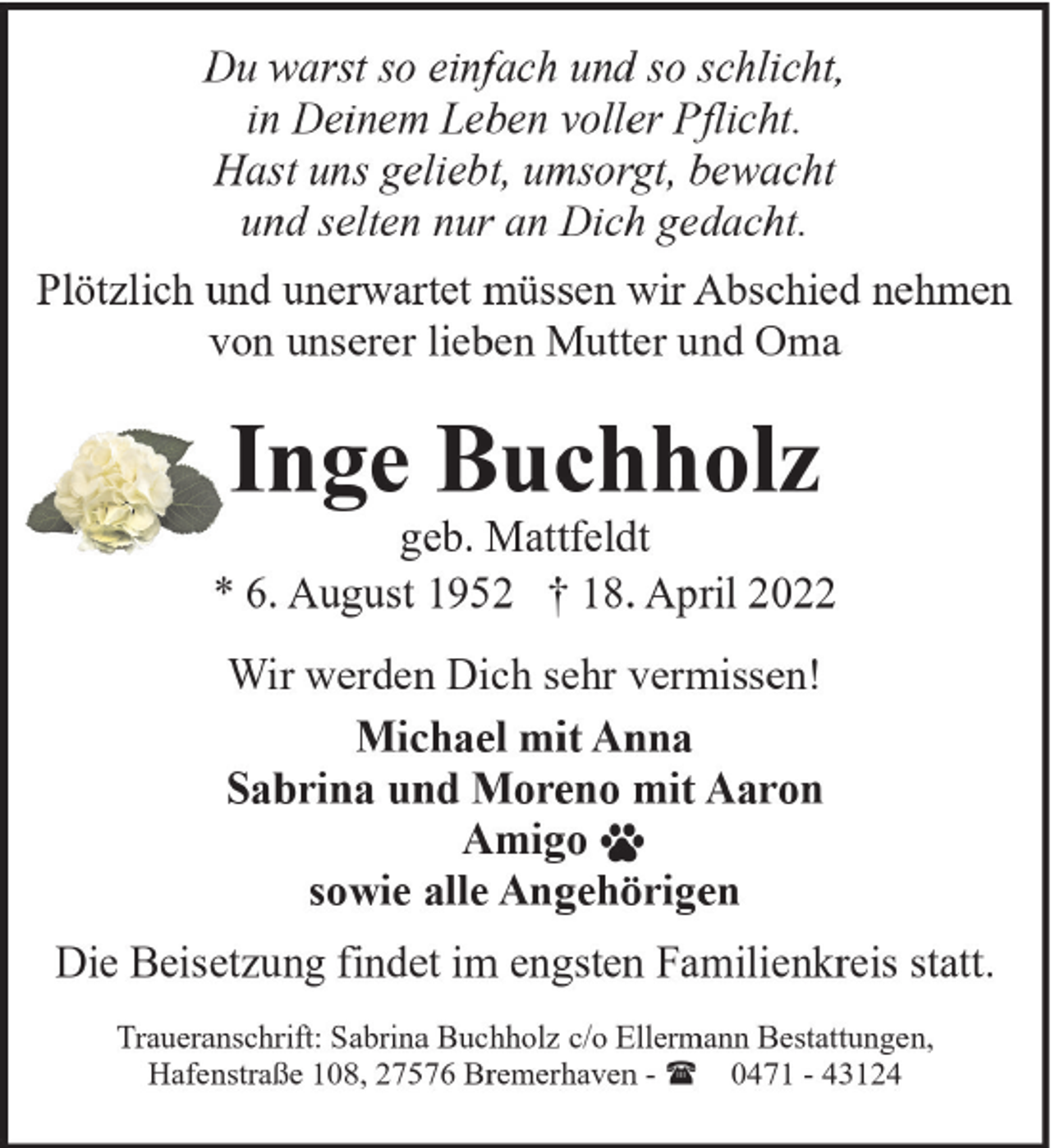 <p>Du warst so einfach und so schlicht,<br />in Deinem Leben voller Pflicht.<br />Hast uns geliebt, umsorgt, bewacht<br />und selten nur an Dich gedacht.<br />Plötzlich und unerwartet müssen wir Abschied nehmen<br />von unserer lieben Mutter und Oma</p><p>Inge Buchholz</p><p>geb. Mattfeldt<br />* 6. August 1952 † 18. April 2022<br />Wir werden Dich sehr vermissen!<br />Michael mit Anna<br />Sabrina und Moreno mit Aaron<br />Amigo<br />sowie alle Angehörigen<br />Die Beisetzung findet im engsten Familienkreis statt.<br />Traueranschrift: Sabrina Buchholz c/o Ellermann Bestattungen,<br />Hafenstraße 108, 27576 Bremerhaven - ( 0471 - 43124</p>
