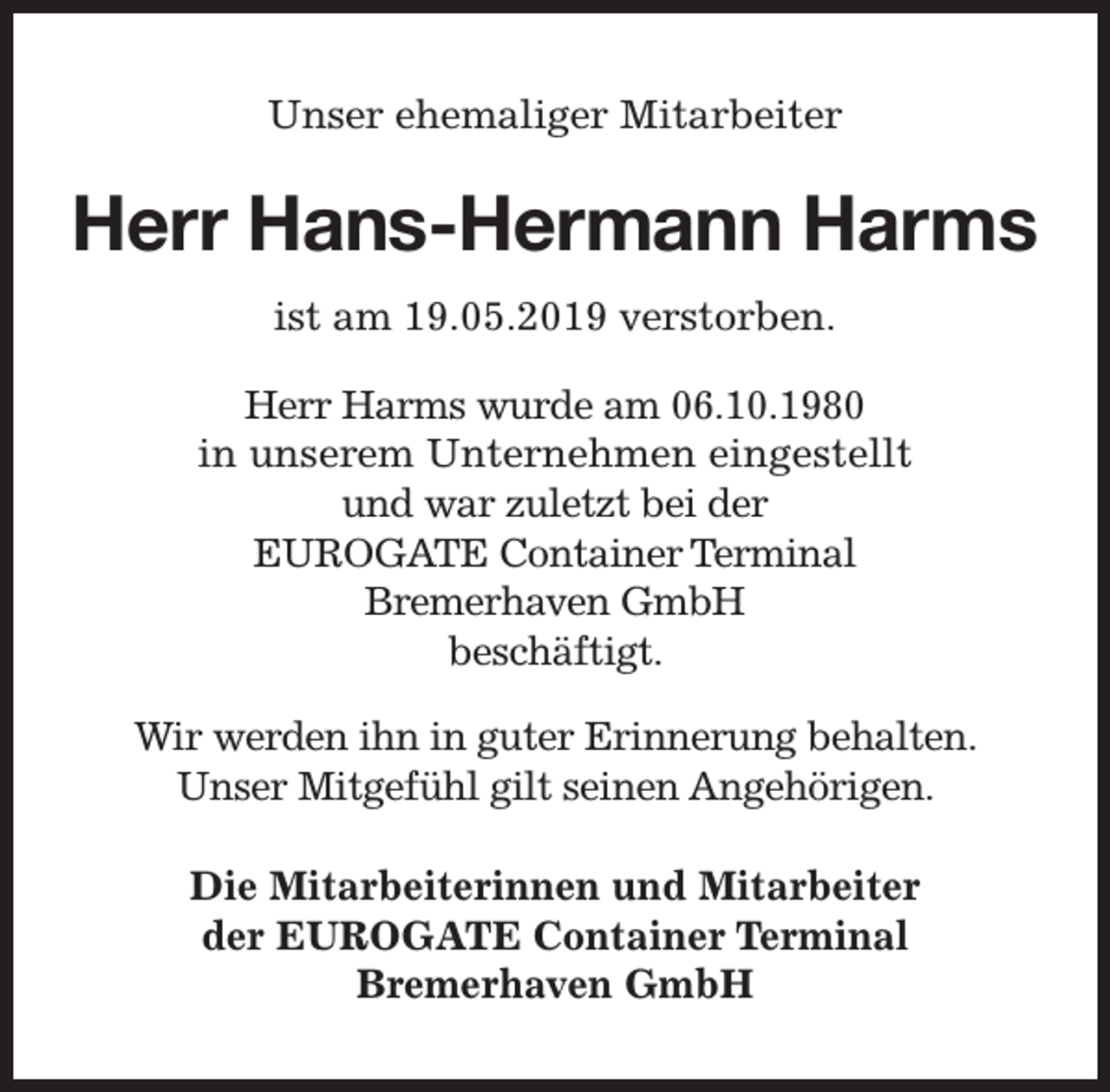 <p>Unser ehemaliger Mitarbeiter</p><p>Herr Hans-Hermann Harms<br />ist am 19.05.2019 verstorben.<br />Herr Harms wurde am 06.10.1980<br />in unserem Unternehmen eingestellt<br />und war zuletzt bei der<br />EUROGATE Container Terminal<br />Bremerhaven GmbH<br />beschäftigt.<br />Wir werden ihn in guter Erinnerung behalten.<br />Unser Mitgefühl gilt seinen Angehörigen.<br />Die Mitarbeiterinnen und Mitarbeiter<br />der EUROGATE Container Terminal<br />Bremerhaven GmbH</p>