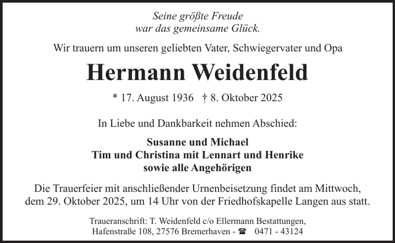<p>Seine größte Freude<br />war das gemeinsame Glück.<br />Wir trauern um unseren geliebten Vater, Schwiegervater und Opa</p><p>Hermann Weidenfeld<br />* 17. August 1936 † 8. Oktober 2025<br />In Liebe und Dankbarkeit nehmen Abschied:<br />Susanne und Michael<br />Tim und Christina mit Lennart und Henrike<br />sowie alle Angehörigen<br />Die Trauerfeier mit anschließender Urnenbeisetzung findet am Mittwoch,<br />dem 29. Oktober 2025, um 14 Uhr von der Friedhofskapelle Langen aus statt.<br />Traueranschrift: T. Weidenfeld c/o Ellermann Bestattungen,<br />Hafenstraße 108, 27576 Bremerhaven - ( 0471 - 43124</p>