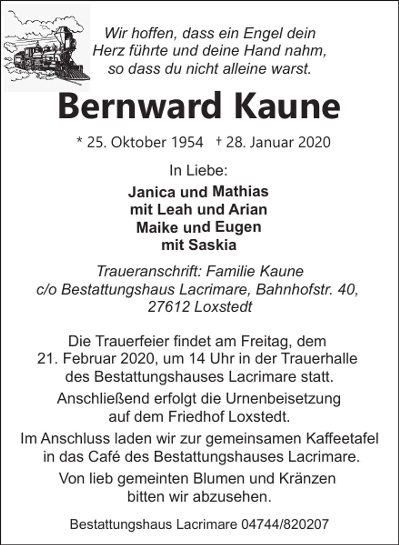 <p>Wir hoffen, dass ein Engel dein<br />Herz führte und deine Hand nahm,<br />so dass du nicht alleine warst.</p>
<p>Bernward Kaune<br />* 25. Oktober 1954 † 28. Januar 2020<br />In Liebe:<br />Janica und Mathias<br />mit Leah und Arian<br />Maike und Eugen<br />mit Saskia</p>
<p>Traueranschrift: Familie Kaune<br />c/o Bestattungshaus Lacrimare, Bahnhofstr. 40,<br />27612 Loxstedt<br />Die Trauerfeier findet am Freitag, dem<br />21. Februar 2020, um 14 Uhr in der Trauerhalle<br />des Bestattungshauses Lacrimare statt.<br />Anschließend erfolgt die Urnenbeisetzung<br />auf dem Friedhof Loxstedt.<br />Im Anschluss laden wir zur gemeinsamen Kaffeetafel<br />in das Café des Bestattungshauses Lacrimare.<br />Von lieb gemeinten Blumen und Kränzen<br />bitten wir abzusehen.<br />Bestattungshaus Lacrimare 04744/820207</p>