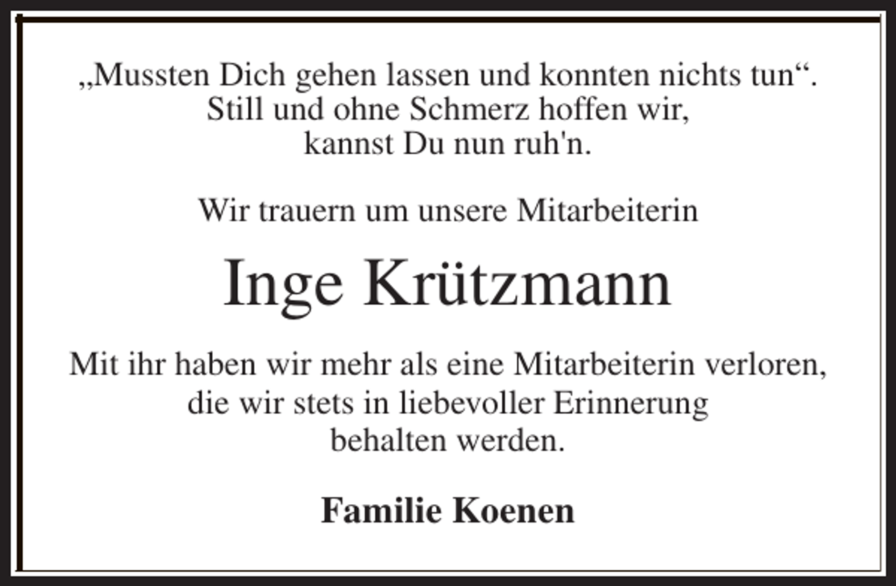 <p>„Mussten Dich gehen lassen und konnten nichts tun“.<br />Still und ohne Schmerz hoffen wir,<br />kannst Du nun ruh'n.<br />Wir trauern um unsere Mitarbeiterin</p><p>Inge Krützmann<br />Mit ihr haben wir mehr als eine Mitarbeiterin verloren,<br />die wir stets in liebevoller Erinnerung<br />behalten werden.</p><p>Familie Koenen</p>