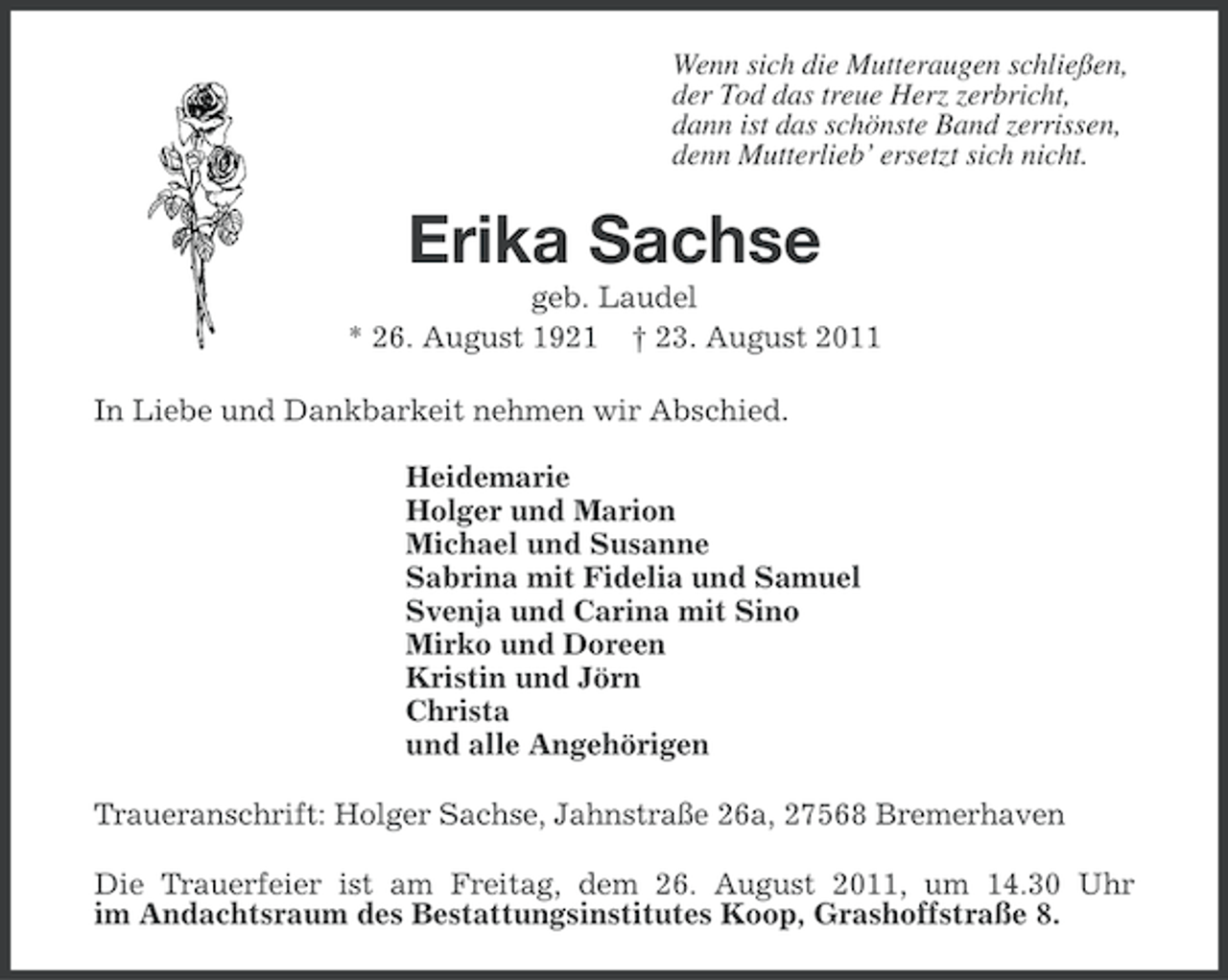 <p>Wenn sich die Mutteraugen schließen,<br />der Tod das treue Herz zerbricht,<br />dann ist das schönste Band zerrissen,<br />denn Mutterlieb’ ersetzt sich nicht.</p>
<p>Erika Sachse<br />geb. Laudel<br />* 26. August 1921</p>
<p>† 23. August 2011<br />In Liebe und Dankbarkeit nehmen wir Abschied.<br />Heidemarie<br />Holger und Marion<br />Michael und Susanne<br />Sabrina mit Fidelia und Samuel<br />Svenja und Carina mit Sino<br />Mirko und Doreen<br />Kristin und Jörn<br />Christa<br />und alle Angehörigen<br />Traueranschrift: Holger Sachse, Jahnstraße 26a, 27568 Bremerhaven<br />Die Trauerfeier ist am Freitag, dem 26. August 2011, um 14.30 Uhr<br />im Andachtsraum des Bestattungsinstitutes Koop, Grashoffstraße 8.</p>
