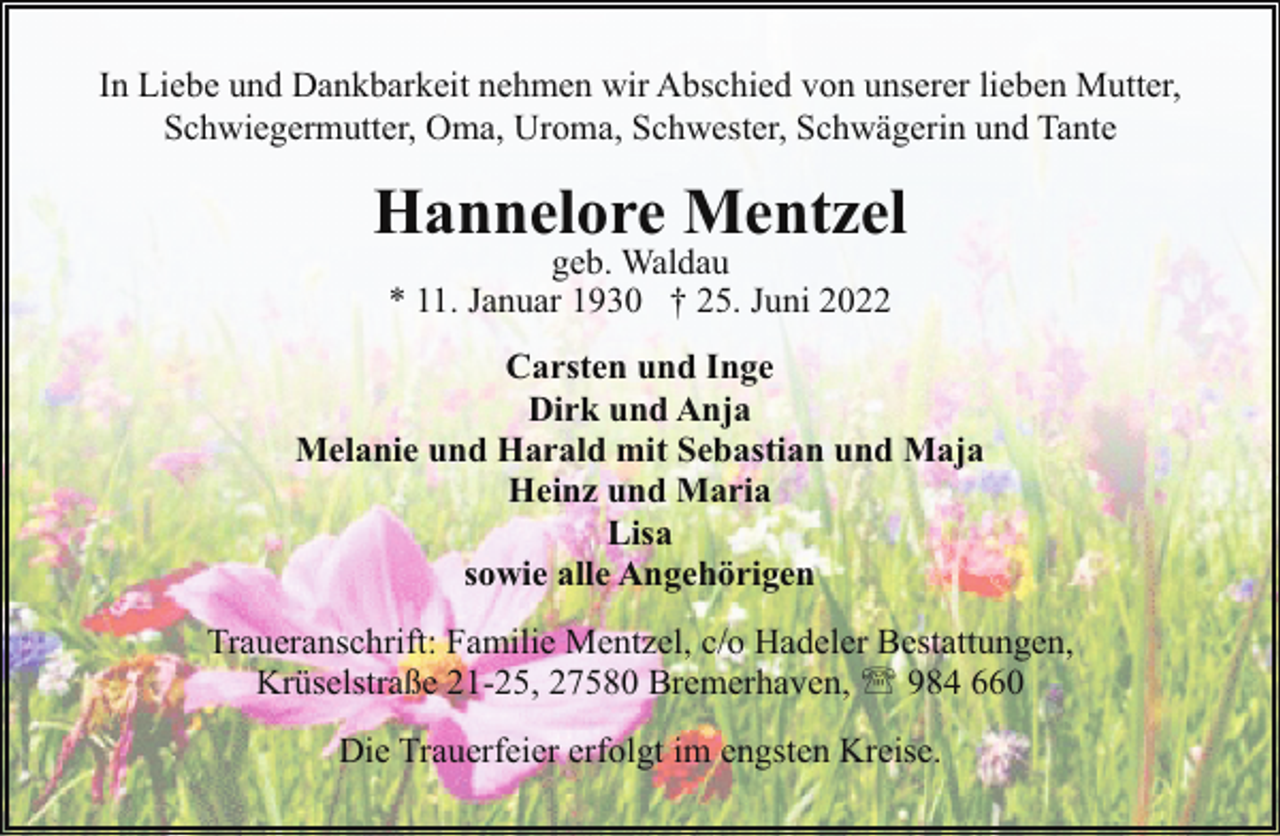 <p>In Liebe und Dankbarkeit nehmen wir Abschied von unserer lieben Mutter,<br />Schwiegermutter, Oma, Uroma, Schwester, Schwägerin und Tante</p><p>Hannelore Mentzel<br />geb. Waldau<br />* 11. Januar 1930 † 25. Juni 2022</p><p>Carsten und Inge<br />Dirk und Anja<br />Melanie und Harald mit Sebastian und Maja<br />Heinz und Maria<br />Lisa<br />sowie alle Angehörigen<br />Traueranschrift: Familie Mentzel, c/o Hadeler Bestattungen,<br />Krüselstraße 21-25, 27580 Bremerhaven, ' 984 660<br />Die Trauerfeier erfolgt im engsten Kreise.</p>