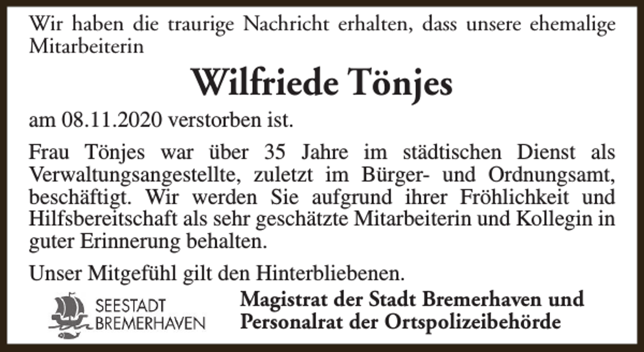 <p>Wir haben die traurige Nachricht erhalten, dass unsere ehemalige<br />Mitarbeiterin</p><p>Wilfriede Tönjes</p><p>am 08.11.2020 verstorben ist.<br />Frau Tönjes war über 35 Jahre im städtischen Dienst als<br />Verwaltungsangestellte, zuletzt im Bürger- und Ordnungsamt,<br />beschäftigt. Wir werden Sie aufgrund ihrer Fröhlichkeit und<br />Hilfsbereitschaft als sehr geschätzte Mitarbeiterin und Kollegin in<br />guter Erinnerung behalten.<br />Unser Mitgefühl gilt den Hinterbliebenen.<br />Magistrat der Stadt Bremerhaven und<br />Personalrat der Ortspolizeibehörde</p>